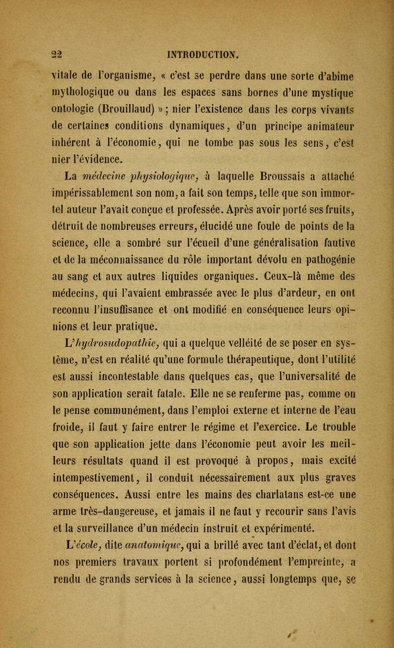 vitale de l'organisme, « c'est se perdre dans une sorte d'abîme mythologique ou dans les espaces sans bornes d'une mystique ontologie (Brouillaud) « ; nier l'existence dans les corps vivants de certaines conditions dynamiques, d'un principe animateur inhérent à l'économie, qui ne tombe pas sous les sens, c'est nier l'évidence. La médecîtie physîologîqiio, à laquelle Broussais a attaché impérissablement son nom, a fait son temps, telle que son immor- tel auteur l'avait conçue et professée. Après avoir porté ses fruits, détruit de nombreuses erreurs, élucidé une foule de points de la science, elle a sombré sur l'écueil d'une généralisation fautive et de la méconnaissance du rôle important dévolu en palhogénie au sang et aux autres liquides organiques. Ceux-là même des médecins, qui l'avaient embrassée avec le plus d'ardeur, en ont reconnu l'insuffisance et ont modifié en conséquence leurs opi- nions et leur pratique. Vhydrosudopathie, qui a quelque velléité de se poser en sys- tème, n'est en réalité qu'une formule thérapeutique, dont l'utilité est aussi incontestable dans quelques cas, que l'universalité de son application serait fatale. Elle ne se renferme pas, comme on le pense communément, dans l'emploi externe et interne de l'eau froide, il faut y faire entrer le régime et l'exercice. Le trouble que son application jette dans l'économie peut avoir les meil- leurs résultats quand il est provoqué à propos, mais excité intempestivement, il conduit nécessairement aux plus graves conséquences. Aussi entre les mains des charlatans est-ce une arme très-dangereuse, et jamais il ne faut y recourir sans l'avis et la surveillance d'un médecin instruit et expérimenté. Vécole^ dite anatomiqucjqm a brillé avec tant d'éclat, et dont nos premiers travaux portent si profondément l'empreinte, a rendu de grands services à la science, aussi longtemps que, se