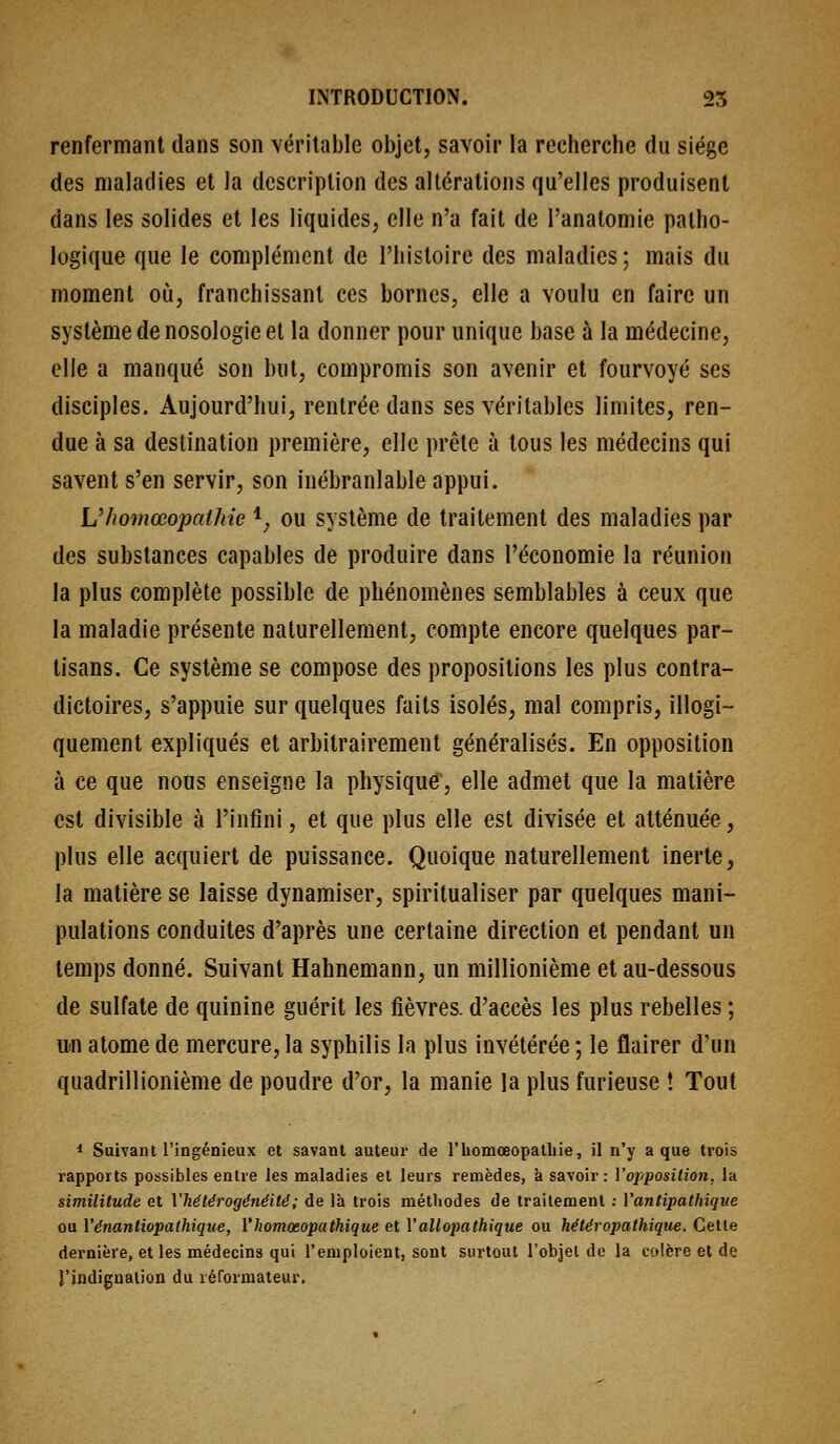 renfermant dans son véritable objet, savoir la recherche du siège des maladies et la description des altérations qu'elles produisent dans les solides et les liquides, elle n'a fait de l'anatomie patho- logique que le complément de l'histoire des maladies ; mais du moment où, franchissant ces bornes, elle a voulu en faire un système de nosologie et la donner pour unique base à la médecine, elle a manqué son but, compromis son avenir et fourvoyé ses disciples. Aujourd'hui, rentrée dans ses véritables limites, ren- due à sa destination première, elle prêle à tous les médecins qui savent s'en servir, son inébranlable appui. Uhomœopaihie *^ ou système de traitement des maladies par des substances capables de produire dans l'économie la réunion la plus complète possible de phénomènes semblables à ceux que la maladie présente naturellement, compte encore quelques par- tisans. Ce système se compose des propositions les plus contra- dictoires, s'appuie sur quelques faits isolés, mal compris, illogi- quement expliqués et arbitrairement généralisés. En opposition à ce que nous enseigne la physique', elle admet que la matière est divisible à l'infini, et que plus elle est divisée et atténuée, plus elle acquiert de puissance. Quoique naturellement inerte, la matière se laisse dynamiser, spiritualiser par quelques mani- pulations conduites d'après une certaine direction et pendant un temps donné. Suivant Hahnemann, un millionième et au-dessous de sulfate de quinine guérit les fièvres, d'accès les plus rebelles ; un atome de mercure, la syphilis la plus invétérée ; le flairer d'un quadrillionième de poudre d'or, la manie la plus furieuse ! Tout * Suivant l'ingénieux et savant auteur de l'iiomœopatbie, il n'y a que trois rapports possibles entre les maladies et leurs remèdes, à savoir: Vojiposition, la similitude et l'hétérogénéité; de là trois méthodes de traitement : l'antipathique ou Vénantiopathique, l'homœopathique et Vallopathique ou hétéropathique. Celle dernière, et les médecins qui l'emploient, sont siutout l'objet de la colère et de l'indignation du rérormateur.