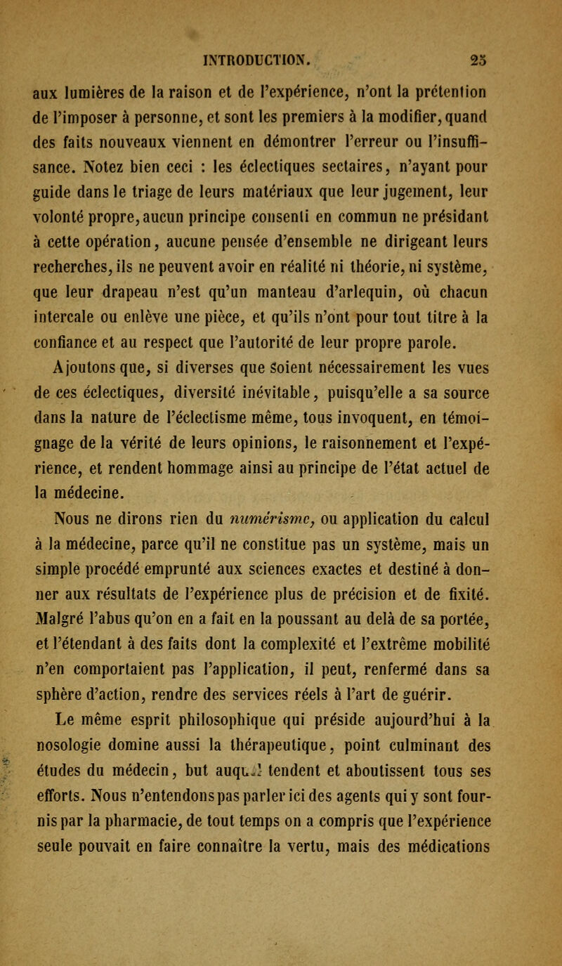 aux lumières de la raison et de l'expérience, n'ont la prétention de l'imposer à personne, et sont les premiers à la modifier, quand des faits nouveaux viennent en démontrer l'erreur ou l'insuffi- sance. Notez bien ceci : les éclectiques sectaires, n'ayant pour guide dans le triage de leurs matériaux que leur jugement, leur volonté propre, aucun principe consenti en commun ne présidant à cette opération, aucune pensée d'ensemble ne dirigeant leurs recherches, ils ne peuvent avoir en réalité ni théorie, ni système, que leur drapeau n'est qu'un manteau d'arlequin, où chacun intercale ou enlève une pièce, et qu'ils n'ont pour tout titre à la confiance et au respect que l'autorité de leur propre parole. Ajoutons que, si diverses que Soient nécessairement les vues de ces éclectiques, diversité inévitable, puisqu'elle a sa source dans la nature de l'éclectisme même, tous invoquent, en témoi- gnage de la vérité de leurs opinions, le raisonnement et l'expé- rience, et rendent hommage ainsi au principe de l'état actuel de la médecine. Nous ne dirons rien du numérismc, ou application du calcul à la médecine, parce qu'il ne constitue pas un système, mais un simple procédé emprunté aux sciences exactes et destiné à don- ner aux résultats de l'expérience plus de précision et de fixité. Malgré l'abus qu'on en a fait en la poussant au delà de sa portée, et l'étendant à des faits dont la complexité et l'extrême mobilité n'en comportaient pas l'application, il peut, renfermé dans sa sphère d'action, rendre des services réels à l'art de guérir. Le même esprit philosophique qui préside aujourd'hui à la nosologie domine aussi la thérapeutique, point culminant des études du médecin, but auquJ tendent et aboutissent tous ses efforts. Nous n'entendons pas parler ici des agents qui y sont four- nis par la pharmacie, de tout temps on a compris que l'expérience seule pouvait en faire connaître la vertu, mais des médications