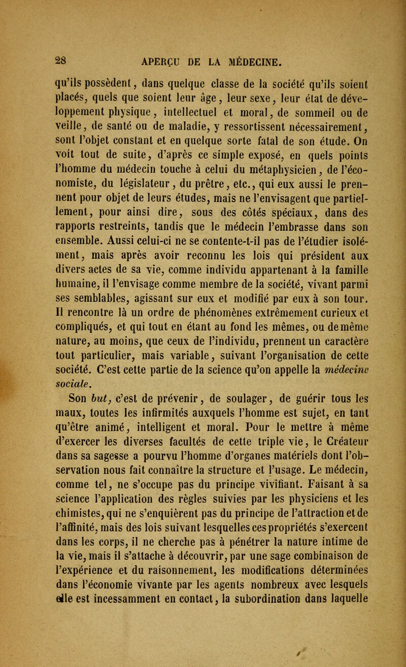 qu'ils possèdent, dans quelque classe de la société qu'ils soient placés, quels que soient leur âge, leur sexe, leur état de déve- loppement physique, intellectuel et moral, de sommeil ou de veille, de santé ou de maladie, y ressortissenl nécessairement, sont l'objet constant et en quelque sorte fatal de son étude. On voit tout de suite, d'après ce simple exposé, en quels points l'homme du médecin touche à celui du métaphysicien, de l'éco- nomiste, du législateur, du prêtre, etc., qui eux aussi le pren- nent pour objet de leurs études, mais ne l'envisagent que partiel- lement, pour ainsi dire, sous des côtés spéciaux, dans des rapports restreints, tandis que le médecin l'embrasse dans son ensemble. Aussi celui-ci ne se contenle-t-il pas de l'étudier isolé- ment, mais après avoir reconnu les lois qui président aux divers actes de sa vie, comme individu appartenant à la famille humaine, il l'envisage comme membre de la société, vivant parmi ses semblables, agissant sur eux et modifié par eux à son tour. Il rencontre là un ordre de phénomènes extrêmement curieux et compliqués, et qui tout en étant au fond les mêmes, ou de même nature, au moins, que ceux de l'individu, prennent un caractère tout particulier, mais variable, suivant l'organisation de cette société. C'est celte partie de la science qu'on appelle la médecine sociale. Son but, c'est de prévenir, de soulager, de guérir tous les maux, toutes les infirmités auxquels l'homme est sujet, en tant qu'être animé, intelligent et moral. Pour le mettre à même d'exercer les diverses facultés de cette triple vie, le Créateur dans sa sagesse a pourvu l'homme d'organes matériels dont l'ob- servation nous fait connaître la structure et l'usage. Le médecin, comme tel, ne s'occupe pas du principe vivifiant. Faisant à sa science l'application des règles suivies par les physiciens et les chimistes, qui ne s'enquièrent pas du principe de l'attraction et de l'affinité, mais des lois suivant lesquelles ces propriétés s'exercent dans les corps, il ne cherche pas à pénétrer la nature intime de la vie, mais il s'attache à découvrir, par une sage combinaison de l'expérience et du raisonnement, les modifications déterminées dans l'économie vivante par les agents nombreux avec lesquels eile est incessamment en contact, la subordination dans laquelle