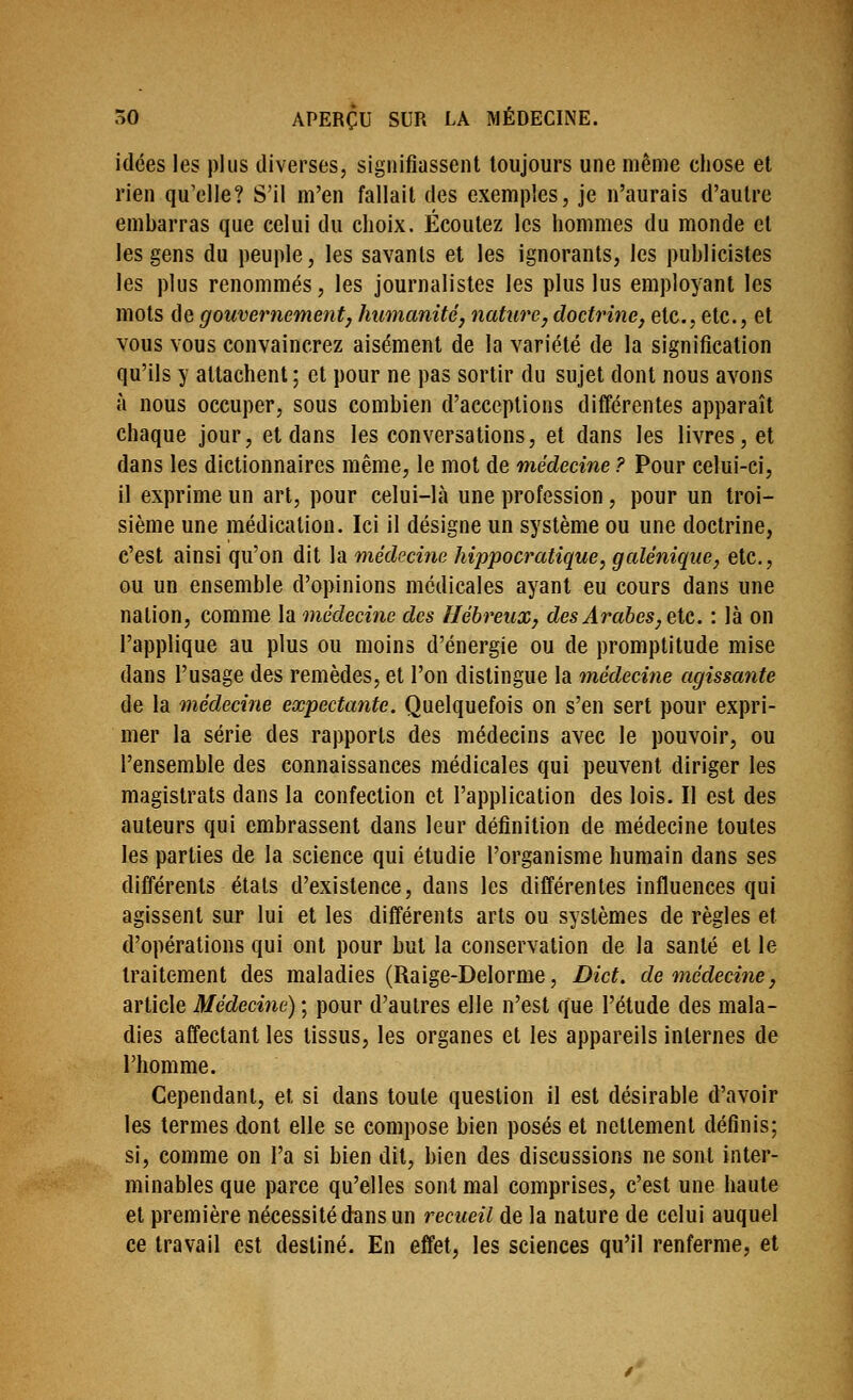 idées les plus diverses, signifiassent toujours une même chose et rien qu'elle? S'il m'en fallait des exemples, je n'aurais d'autre embarras que celui du choix. Écoutez les hommes du monde et les gens du peuple, les savants et les ignorants, les puhlicistes les plus renommés, les journalistes les plus lus employant les mots de gouvernementj humanitéj nature, doctrine, etc., etc., et vous vous convaincrez aisément de la variété de la signification qu'ils y attachent ; et pour ne pas sortir du sujet dont nous avons à nous occuper, sous combien d'acceptions différentes apparaît chaque jour, et dans les conversations, et dans les livres, et dans les dictionnaires même, le mot de médecine ? Pour celui-ci, il exprime un art, pour celui-là une profession, pour un troi- sième une médication. Ici il désigne un système ou une doctrine, c'est ainsi qu'on dit la médecine hippocratique, galénique, etc., ou un ensemble d'opinions médicales ayant eu cours dans une nation, comme la médecine des Hébreux, des Arabes, etc. : là on l'applique au plus ou moins d'énergie ou de promptitude mise dans l'usage des remèdes, et l'on distingue la médecine agissante de la médecine expectante. Quelquefois on s'en sert pour expri- mer la série des rapports des médecins avec le pouvoir, ou l'ensemble des connaissances médicales qui peuvent diriger les magistrats dans la confection et l'application des lois. Il est des auteurs qui embrassent dans leur définition de médecine toutes les parties de la science qui étudie l'organisme humain dans ses différents étals d'existence, dans les différentes influences qui agissent sur lui et les différents arts ou systèmes de règles et d'opérations qui ont pour but la conservation de la santé et le traitement des maladies (Raige-Delorme, Dict. de médecine, article Médecine) ; pour d'autres elle n'est que l'étude des mala- dies affectant les tissus, les organes et les appareils internes de l'homme. Cependant, et si dans toute question il est désirable d'avoir les termes dont elle se compose bien posés et nettement définis; si, comme on l'a si bien dit, bien des discussions ne sont inter- minables que parce qu'elles sont mal comprises, c'est une haute et première nécessité dans un recueil de la nature de celui auquel ce travail est destiné. En effet, les sciences qu'il renferme, et