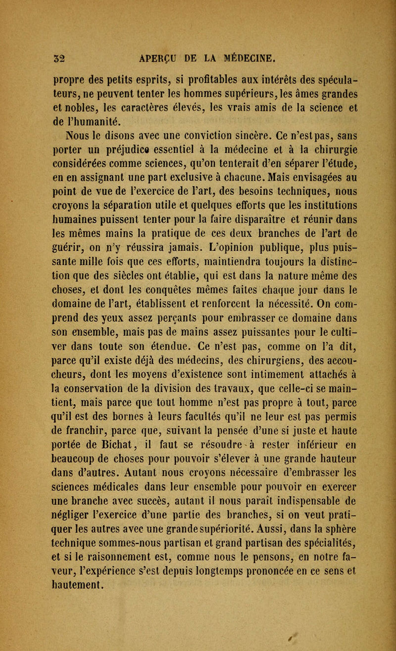 propre des petits esprits, si profitables aux intérêts des spécula- teurs, ne peuvent tenter les hommes supérieurs, les âmes grandes et nobles, les caractères élevés, les vrais amis de la science et de l'humanité. Nous le disons avec une conviction sincère. Ce n'est pas, sans porter un préjudice essentiel à la médecine et à la chirurgie considérées comme sciences, qu'on tenterait d'en séparer l'étude, en en assignant une part exclusive à chacune. Mais envisagées au point de vue de l'exercice de l'art, des besoins techniques, nous croyons la séparation utile et quelques efforts que les institutions humaines puissent tenter pour la faire disparaître et réunir dans les mêmes mains la pratique de ces deux branches de l'art de guérir, on n'y réussira jamais. L'opinion publique, plus puis- sante mille fois que ces efforts, maintiendra toujours la distinc- tion que des siècles ont établie, qui est dans la nature même des choses, et dont les conquêtes mêmes faites chaque jour dans le domaine de l'art, établissent et renforcent la nécessité. On com- prend des yeux assez perçants pour embrasser ce domaine dans son ensemble, mais pas de mains assez puissantes pour le culti- ver dans toute son étendue. Ce n'est pas, comme on l'a dit, parce qu'il existe déjà des médecins, des chirurgiens, des accou- cheurs, dont les moyens d'existence sont intimement attachés à la conservation de la division des travaux, que celle-ci se main- tient, mais parce que tout homme n'est pas propre à tout, parce qu'il est des bornes à leurs facultés qu'il ne leur est pas permis de franchir, parce que, suivant la pensée d'une si juste et haute portée de Bichat, il faut se résoudre à rester inférieur en beaucoup de choses pour pouvoir s'élever à une grande hauteur dans d'autres. Autant nous croyons nécessaire d'embrasser les sciences médicales dans leur ensemble pour pouvoir en exercer une branche avec succès, autant il nous paraît indispensable de négliger l'exercice d'une partie des branches, si on veut prati- quer les autres avec une grande supériorité. Aussi, dans la sphère technique sommes-nous partisan et grand partisan des spécialités, et si le raisonnement est, comme nous le pensons, en notre fa- veur, l'expérience s'est depuis longtemps prononcée en ce sens et hautement.