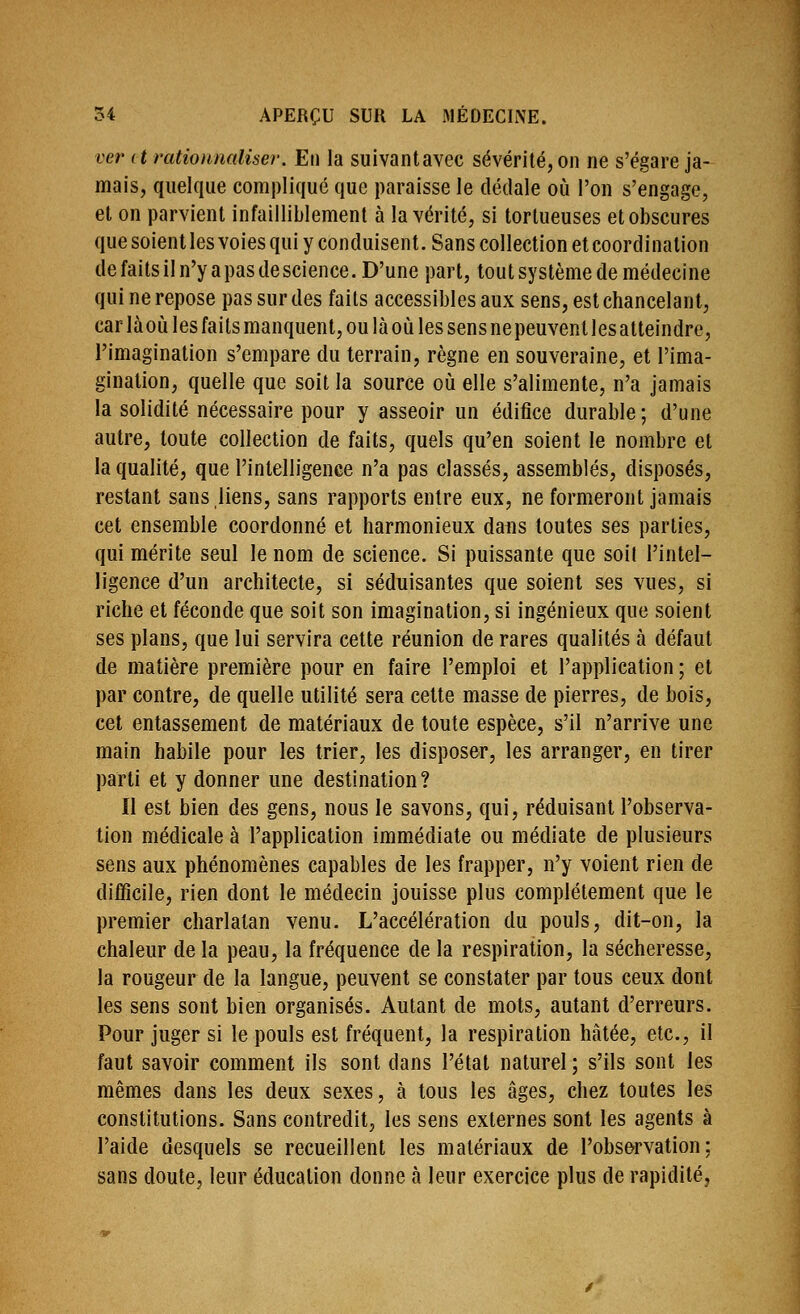 ver et rationnaUser. Eii la suivantavec sévérité, on ne s'égare ja- mais, quelque compliqué que paraisse le dédale où l'on s'engage, et on parvient infailliblement à la vérité, si tortueuses et obscures que soient les voies qui y conduisent. Sans collection et coordination de faits il n'y a pas de science. D'une part, tout système de médecine qui ne repose pas sur des faits accessibles aux sens, est chancelant, carlàoùIesfaitsmanquent,oulàoùlessensnepeuventlesatteindre, l'imagination s'empare du terrain, règne en souveraine, et l'ima- gination, quelle que soit la source où elle s'alimente, n'a jamais la solidité nécessaire pour y asseoir un édifice durable; d'une autre, toute collection de faits, quels qu'en soient le nombre et la qualité, que l'intelligence n'a pas classés, assemblés, disposés, restant sans liens, sans rapports entre eux, ne formeront jamais cet ensemble coordonné et harmonieux dans toutes ses parties, qui mérite seul le nom de science. Si puissante que soi! l'intel- ligence d'un architecte, si séduisantes que soient ses vues, si riche et féconde que soit son imagination, si ingénieux que soient ses plans, que lui servira cette réunion de rares qualités à défaut de matière première pour en faire l'emploi et l'application ; et par contre, de quelle utilité sera cette masse de pierres, de bois, cet entassement de matériaux de toute espèce, s'il n'arrive une main habile pour les trier, les disposer, les arranger, en tirer parti et y donner une destination ? Il est bien des gens, nous le savons, qui, réduisant l'observa- tion médicale à l'application immédiate ou médiate de plusieurs sens aux phénomènes capables de les frapper, n'y voient rien de difficile, rien dont le médecin jouisse plus complètement que le premier charlatan venu. L'accélération du pouls, dit-on, la chaleur de la peau, la fréquence de la respiration, la sécheresse, la rougeur de la langue, peuvent se constater par tous ceux dont les sens sont bien organisés. Autant de mots, autant d'erreurs. Pour juger si le pouls est fréquent, la respiration hâtée, etc., il faut savoir comment ils sont dans l'étal naturel ; s'ils sont les mêmes dans les deux sexes, à tous les âges, chez toutes les constitutions. Sans contredit, les sens externes sont les agents à l'aide desquels se recueillent les matériaux de l'observation: sans doute, leur éducation donne à leur exercice plus de rapidité.