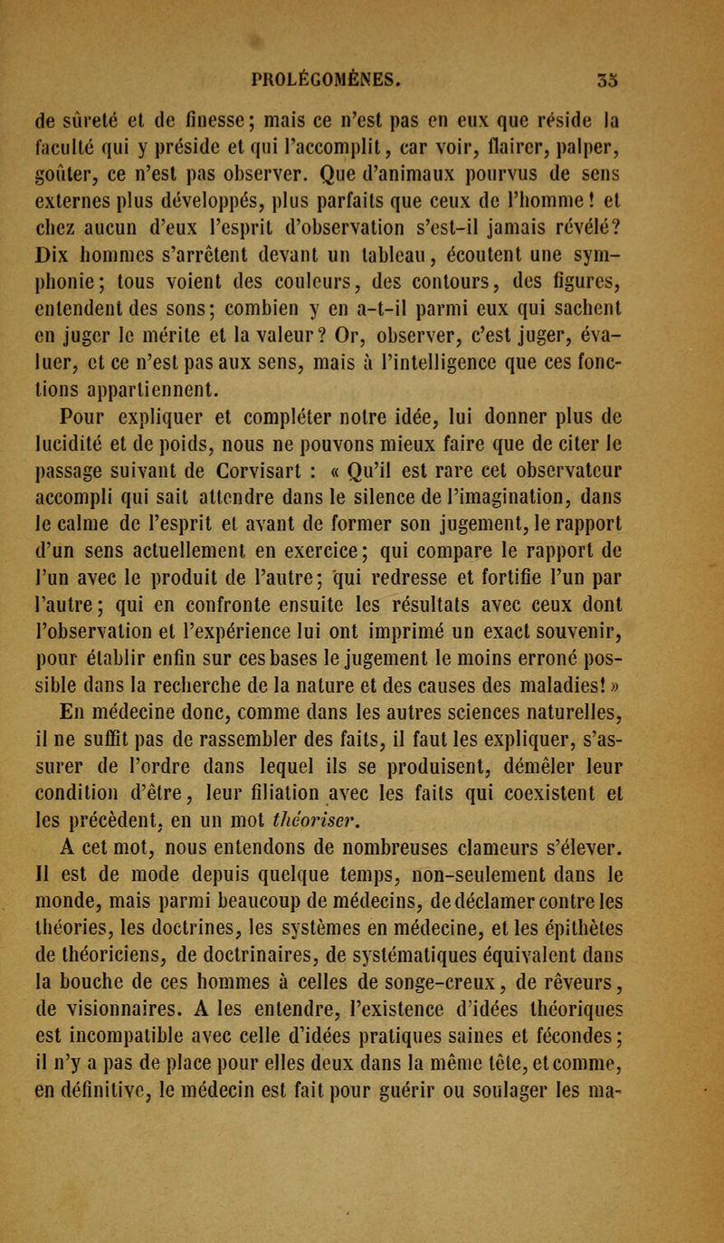 de sûreté et de finesse; mais ce n'est pas en eux que réside la faculté qui y préside et qui l'accomplit, car voir, flairer, palper, gofiler, ce n'est pas observer. Que d'animaux pourvus de sens externes plus développés, plus parfaits que ceux de l'homme! et chez aucun d'eux l'esprit d'observation s'cst-il jamais révélé? Dix hommes s'arrêtent devant un tableau, écoutent une sym- phonie; tous voient des couleurs, des contours, des figures, entendent des sons; combien y en a-t-il parmi eux qui sachent en juger le mérite et la valeur? Or, observer, c'est juger, éva- luer, et ce n'est pas aux sens, mais à l'intelligence que ces fonc- tions appartiennent. Pour expliquer et compléter notre idée, lui donner plus de lucidité et de poids, nous ne pouvons mieux faire que de citer le passage suivant de Corvisart : « Qu'il est rare cet observateur accompli qui sait attendre dans le silence de l'imagination, dans le calme de l'esprit et avant de former son jugement, le rapport d'un sens actuellement en exercice ; qui compare le rapport de l'un avec le produit de l'autre; qui redresse et fortifie l'un par l'autre ; qui en confronte ensuite les résultats avec ceux dont l'observation et l'expérience lui ont imprimé un exact souvenir, pour établir enfin sur ces bases le jugement le moins erroné pos- sible dans la recherche de la nature et des causes des maladies! « En médecine donc, comme dans les autres sciences naturelles, il ne suffit pas de rassembler des faits, il faut les expliquer, s'as- surer de l'ordre dans lequel ils se produisent, démêler leur condition d'être, leur filiation avec les faits qui coexistent et les précèdent, en un mot théoriser. A cet mot, nous entendons de nombreuses clameurs s'élever. Il est de mode depuis quelque temps, non-seulement dans le monde, mais parmi beaucoup de médecins, de déclamer contre les théories, les doctrines, les systèmes en médecine, et les épithèles de théoriciens, de doctrinaires, de systématiques équivalent dans la bouche de ces hommes à celles de songe-creux, de rêveurs, de visionnaires. A les entendre, l'existence d'idées théoriques est incompatible avec celle d'idées pratiques saines et fécondes ; il n'y a pas de place pour elles deux dans la même tête, et comme, en définitive, le médecin est fait pour guérir ou soulager les ma-