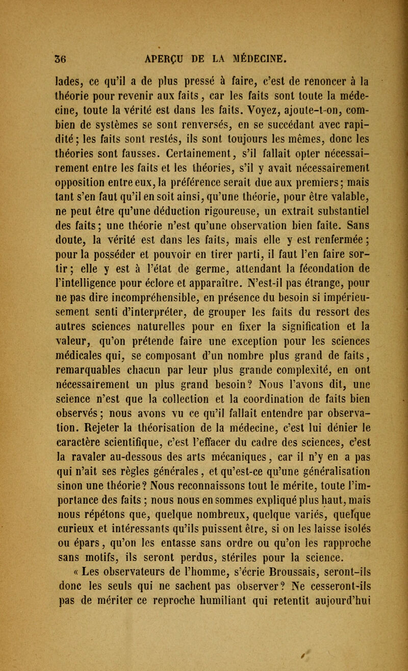 lades, ce qu'il a de plus pressé à faire, c'est de renoncer à la théorie pour revenir aux faits, car les faits sont toute la méde- cine, toute la vérité est dans les faits. Voyez, ajoule-t-on, com- bien de systèmes se sont renversés, en se succédant avec rapi- dité ; les faits sont restés, ils sont toujours les mêmes, donc les théories sont fausses. Certainement, s'il fallait opter nécessai- rement entre les faits et les théories, s'il y avait nécessairement opposition entre eux, la préférence serait due aux premiers; mais tant s'en faut qu'il en soit ainsi, qu'une théorie, pour être valable, ne peut être qu'une déduction rigoureuse, un extrait substantiel des faits ; une théorie n'est qu'une observation bien faite. Sans doute, la vérité est dans les faits, mais elle y est renfermée ; pour la posséder et pouvoir en tirer parti, il faut l'en faire sor- tir ; elle y est à l'état de germe, attendant la fécondation de l'intelligence pour éclore et apparaître. N'est-il pas étrange, pour ne pas dire incompréhensible, en présence du besoin si impérieu- sement senti d'interpréter, de grouper les faits du ressort des autres sciences naturelles pour en fixer la signification et la valeur, qu'on prétende faire une exception pour les sciences médicales qui, se composant d'un nombre plus grand de faits, remarquables chacun par leur plus grande complexité, en ont nécessairement un plus grand besoin? Nous l'avons dit, une science n'est que la collection et la coordination de faits bien observés ; nous avons vu ce qu'il fallait entendre par observa- tion. Rejeter la théorisation de la médecine, c'est lui dénier le caractère scientifique, c'est l'effacer du cadre des sciences, c'est la ravaler au-dessous des arts mécaniques, car il n'y en a pas qui n'ait ses règles générales, et qu'est-ce qu'une généralisation sinon une théorie? Nous reconnaissons tout le mérite, toute l'im- portance des faits ; nous nous en sommes expliqué plus haut, mais nous répétons que, quelque nombreux, quelque variés, quelque curieux et intéressants qu'ils puissent être, si on les laisse isolés ou épars, qu'on les entasse sans ordre ou qu'on les rapproche sans motifs, ils seront perdus, stériles pour la science. « Les observateurs de l'homme, s'écrie Broussais, seront-ils donc les seuls qui ne sachent pas observer? Ne cesseront-ils pas de mériter ce reproche humiliant qui retentit aujourd'hui