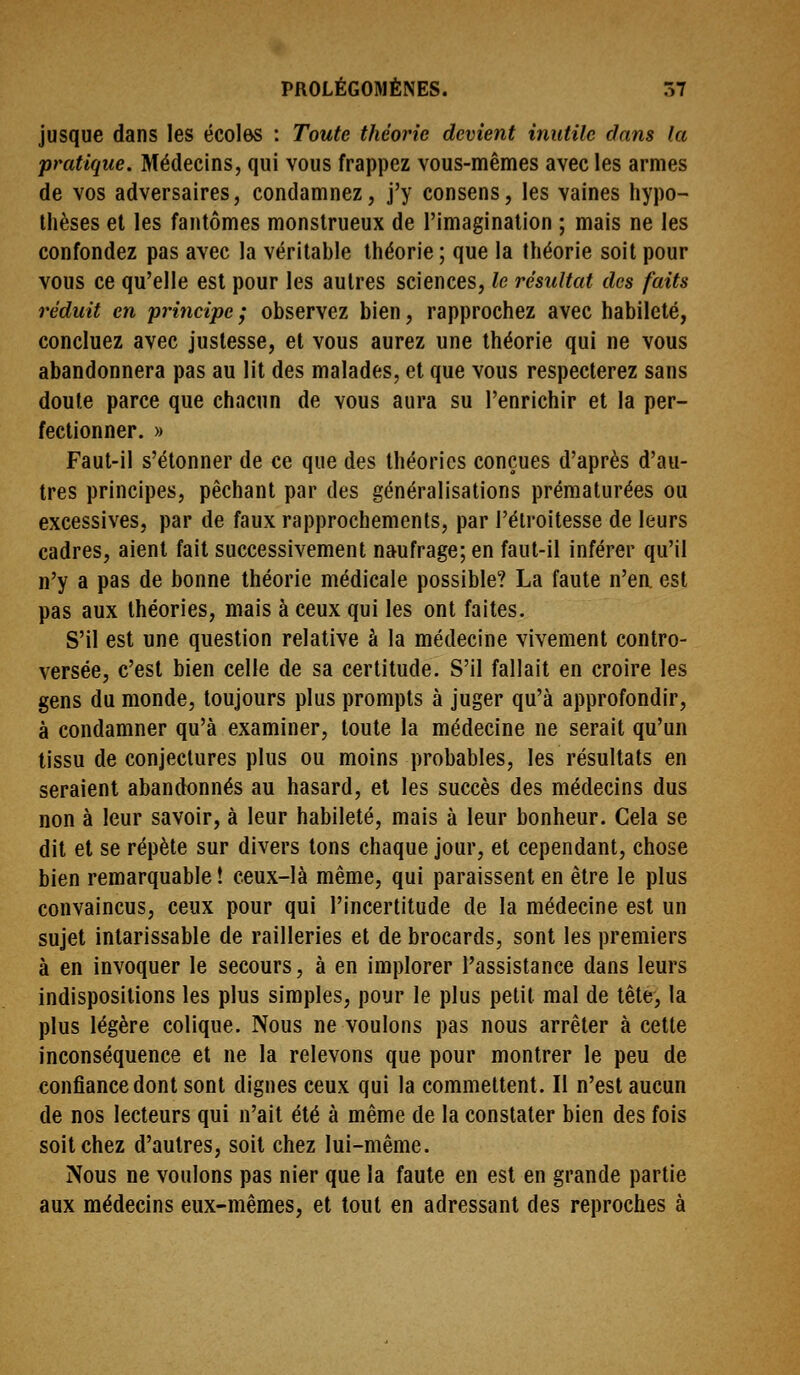 jusque dans les écoles : Toute théorie devient inutile dans la pratique. Médecins, qui vous frappez vous-mêmes avec les armes de vos adversaires, condamnez, j'y consens, les vaines hypo- thèses et les fantômes monstrueux de l'imagination ; mais ne les confondez pas avec la véritable théorie ; que la théorie soit pour vous ce qu'elle est pour les autres sciences, le résultat des faits réduit en principe; observez bien, rapprochez avec habileté, concluez avec justesse, et vous aurez une théorie qui ne vous abandonnera pas au lit des malades, et que vous respecterez sans doute parce que chacun de vous aura su l'enrichir et la per- fectionner. » Faut-il s'étonner de ce que des théories conçues d'après d'au- tres principes, péchant par des généralisations prématurées ou excessives, par de faux rapprochements, par l'élroitesse de leurs cadres, aient fait successivement naufrage; en faut-il inférer qu'il n'y a pas de bonne théorie médicale possible? La faute n'en, est pas aux théories, mais à ceux qui les ont faites. S'il est une question relative à la médecine vivement contro- versée, c'est bien celle de sa certitude. S'il fallait en croire les gens du monde, toujours plus prompts à juger qu'à approfondir, à condamner qu'à examiner, toute la médecine ne serait qu'un tissu de conjectures plus ou moins probables, les résultats en seraient abanctonnés au hasard, el les succès des médecins dus non à leur savoir, à leur habileté, mais à leur bonheur. Gela se dit et se répète sur divers tons chaque jour, et cependant, chose bien remarquable ! ceux-là même, qui paraissent en être le plus convaincus, ceux pour qui l'incertitude de la médecine est un sujet intarissable de railleries et de brocards, sont les premiers à en invoquer le secours, à en implorer l'assistance dans leurs indispositions les plus simples, pour le plus petit mal de tête, la plus légère colique. Nous ne voulons pas nous arrêter à cette inconséquence et ne la relevons que pour montrer le peu de confiance dont sont dignes ceux qui la commettent. Il n'est aucun de nos lecteurs qui n'ait été à même de la constater bien des fois soit chez d'autres, soit chez lui-même. Nous ne voulons pas nier que la faute en est en grande partie aux médecins eux-mêmes, et tout en adressant des reproches à