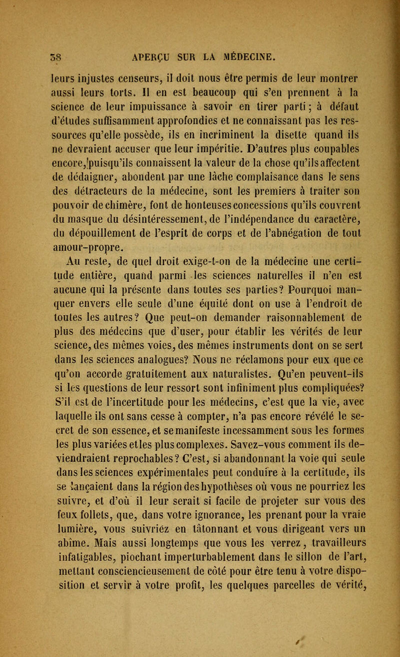 leurs injustes censeurs, il doit nous être permis de leur montrer aussi leurs torts. 11 en est beaucoup qui s'en prennent à la science de leur impuissance à savoir en tirer parti ; à défaut d'études suffisamment approfondies et ne connaissant pas les res- sources qu'elle possède, ils en incriminent la disette quand ils ne devraient accuser que leur impéritie. D'autres plus coupables encore,'puisqu'ils connaissent la valeur de la chose qu'ils affectent de dédaigner, abondent par une lâche complaisance dans le sens des détracteurs de la médecine, sont les premiers à traiter son pouvoir de chimère, font de honteuses concessions qu'ils couvrent du masque du désintéressement, de l'indépendance du caractère, du dépouillement de l'esprit de corps et de l'abnégation de tout amour-propre. Au reste, de quel droit exige-t-on de la médecine une certi- tude entière, quand parmi les sciences naturelles il n'en est aucune qui la présente dans toutes ses parties? Pourquoi man- quer envers elle seule d'une équité dont on use à l'endroit de toutes les autres ? Que peut-on demander raisonnablement de plus des médecins que d'user, pour établir les vérités de leur science, des mêmes voies, des mêmes instruments dont on se sert dans les sciences analogues? Nous ne réclamons pour eux que ce qu'on accorde gratuitement aux naturalistes. Qu'en peuvent-ils si les questions de leur ressort sont infiniment plus compliquées? S'il est de l'incertitude pour les médecins, c'est que la vie, avec laquelle ils ont sans cesse à compter, n'a pas encore révélé le se- cret de son essence, et se manifeste incessamment sous les formes les plus variées etles plus complexes. Savez-vous comment ils de- viendraient reprochables? C'est, si abandonnant la voie qui seule dans les sciences expérimentales peut conduire à la certitude, ils se lançaient dans la région des hypothèses oîi vous ne pourriez les suivre, et d'où il leur serait si facile de projeter sur vous des feux follets, que, dans votre ignorance, les prenant pour la vraie lumière, vous suivriez en tâtonnant et vous dirigeant vers un abîme. Mais aussi longtemps que vous les verrez, travailleurs infatigables, piochant imperturbablement dans le sillon de l'art, mettant consciencieusement de côté pour être tenu à votre dispo- sition et servir à votre profit, les quelques parcelles de vérité,