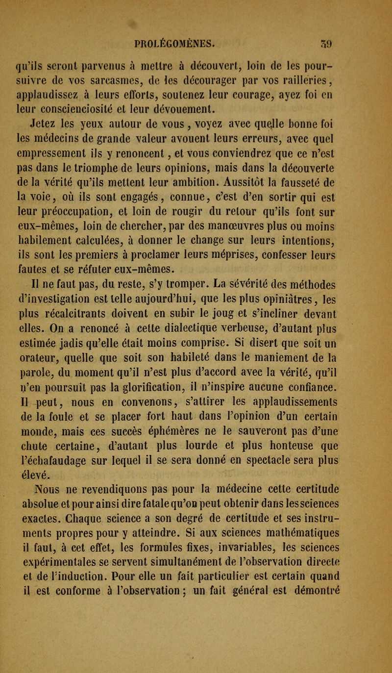 qu'ils seront parvenus à mettre à découvert, loin de les pour- suivre de vos sarcasmes, de les décourager par vos railleries, applaudissez à leurs efforts, soutenez leur courage, ayez foi en leur conscienciosité et leur dévouement. Jetez les yeux autour de vous , voyez avec quejle bonne foi les médecins de grande valeur avouent leurs erreurs, avec quel empressement ils y renoncent, et vous conviendrez que ce n'est pas dans le triomphe de leurs opinions, mais dans la découverte de la vérité qu'ils mettent leur ambition. Aussitôt la fausseté de la voie, où ils sont engagés, connue, c'est d'en sortir qui est leur préoccupation, et loin de rougir du retour qu'ils font sur eux-mêmes, loin de chercher, par des manœuvres plus ou moins habilement calculées, à donner le change sur leurs intentions, ils sont les premiers à proclamer leurs méprises, confesser leurs fautes et se réfuter eux-mêmes. Il ne faut pas, du reste, s'y tromper. La sévérité des méthodes d'investigation est telle aujourd'hui, que les plus opiniâtres, les plus récalcitrants doivent en subir le joug et s'incliner devant elles. On a renoncé à celte dialectique verbeuse, d'autant plus estimée jadis qu'elle était moins comprise. Si disert que soit un orateur, quelle que soit son habileté dans le maniement de la parole, du moment qu'il n'est plus d'accord avec la vérité, qu'il n'en poursuit pas la glorification, il n'inspire aucune confiance. Il peut, nous en convenons, s'attirer les applaudissements de la foule et se placer fort haut dans l'opinion d'un certain monde, mais ces succès éphémères ne le sauveront pas d'une chute certaine, d'autant plus lourde et plus honteuse que l'échafaudage sur lequel il se sera donné en spectacle sera plus élevé. Nous ne revendiquons pas pour la médecine cette certitude absolue et pour ainsi dire fatale qu'on peut obtenir dans les sciences exactes. Chaque science a son degré de certitude et ses instru- ments propres pour y atteindre. Si aux sciences mathématiques il faut, à cet effet, les formules fixes, invariables, les sciences expérimentales se servent simultanément de l'observation directe et de l'induction. Pour elle un fait particulier est certain quand il est conforme à l'observation ; un fait général est démontré