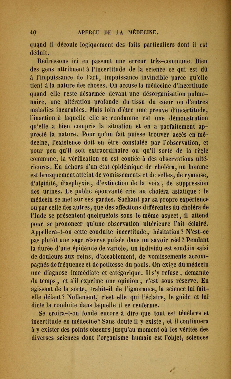 quand ii découle logiquement des fails particuliers dont il est déduit. Redressons ici en passant une erreur très-commune. Bien des gens attribuent à l'incertitude de la science ce qui est dû à l'impuissance de l'art, impuissance invincible parce qu'elle tient à la nature des choses. On accuse la médecine d'incertitude quand elle reste désarmée devant une désorganisation pulmo- naire, une altération profonde du tissu du cœur ou d'autres maladies incurables. Mais loin d'être une preuve d'incertitude, l'inaction à laquelle elle se condamne est une démonstration qu'elle a bien compris la situation et en a parfaitement ap- précié la nature. Pour qu'un fait puisse trouver accès en mé- decine, l'existence doit en être constatée par l'observation, et pour peu qu'il soit extraordinaire ou qu'il sorte de la règle commune, la vérification en est confiée à des observations ulté- rieures. En dehors d'un état épidémique de choléra, un homme est brusquement atteint de vomissements et de selles, de cyanose, d'algidité, d'asphyxie, d'extinction de la voix, de suppression des urines. Le public épouvanté crie au choléra asiatique : le médecin se met sur ses gardes. Sachant par sa propre expérience ou par celle des autres, que des affections différentes du choléra de l'Inde se présentent quelquefois sous le même aspect, il attend pour se prononcer qu'une observation ultérieure l'ait éclairé. Appellera-t-on cette conduite incertitude, hésitation? N'est-ce pas plutôt une sage réserve puisée dans un savoir réel? Pendant la durée d'une épidémie de variole, un individu est soudain saisi de douleurs aux reins, d'accablement, de vomissements accom- pagnés de fréquence et de petitesse du pouls. On exige du médecin une diagnose immédiate et catégorique. Il s'y refuse, demande du temps, et s'il exprime une opinion , c'est sous réserve. En agissant de la sorte, trahit-il de l'ignorance, la science lui fait- elle défaut ? Nullement,' c'est elle qui l'éclairé, le guide et lui dicte la conduite dans laquelle il se renferme. Se croira-t-on fondé encore à dire que tout est ténèbres et incertitude en médecine? Sans doute il y existe, et il continuera à y exister des points obscurs jusqu'au moment où les vérités des diverses sciences dont l'organisme humain est l'objet, sciences