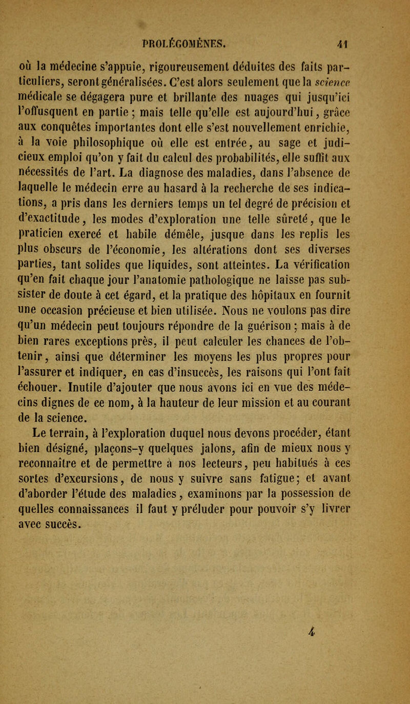 OÙ la médecine s'appuie, rigoureusement déduites des faits par- ticuliers, seront généralisées. C'est alors seulement que la scimce. médicale se dégagera pure et brillante des nuages qui jusqu'ici l'offusquent en partie ; mais telle qu'elle est aujourd'hui, grâce aux conquêtes importantes dont elle s'est nouvellement enrichie, à la voie philosophique où elle est entrée, au sage et judi- cieux emploi qu'on y fait du calcul des probabilités, elle suffit aux nécessités de l'art. La diagnose des maladies, dans l'absence de laquelle le médecin erre au hasard à la recherche de ses indica- tions, a pris dans les derniers temps un tel degré de précision et d'exactitude, les modes d'exploration une telle sûreté, que le praticien exercé et habile démêle, jusque dans les replis les plus obscurs de l'économie, les altérations dont ses diverses parties, tant solides que liquides, sont atteintes. La vérification qu'en fait chaque jour l'anatomie pathologique ne laisse pas sub- sister de doute à cet égard, et la pratique des hôpitaux en fournit une occasion précieuse et bien utilisée. Nous ne voulons pas dire qu'un médecin peut toujours répondre de la guérison ; mais à de bien rares exceptions près, il peut calculer les chances de l'ob- tenir, ainsi que déterminer les moyens les plus propres pour l'assurer et indiquer, en cas d'insuccès, les raisons qui l'ont fait échouer. Inutile d'ajouter que nous avons ici en vue des méde- cins dignes de ce nom, à la hauteur de leur mission et au courant de la science. Le terrain, à l'exploration duquel nous devons procéder, étant bien désigné, plaçons-y quelques jalons, afin de mieux nous y reconnaître et de permettre à nos lecteurs, peu habitués à ces sortes d'excursions, de nous y suivre sans fatigue; et avant d'aborder l'étude des maladies, examinons par la possession de quelles connaissances il faut y préluder pour pouvoir s'y livrer avec succès.