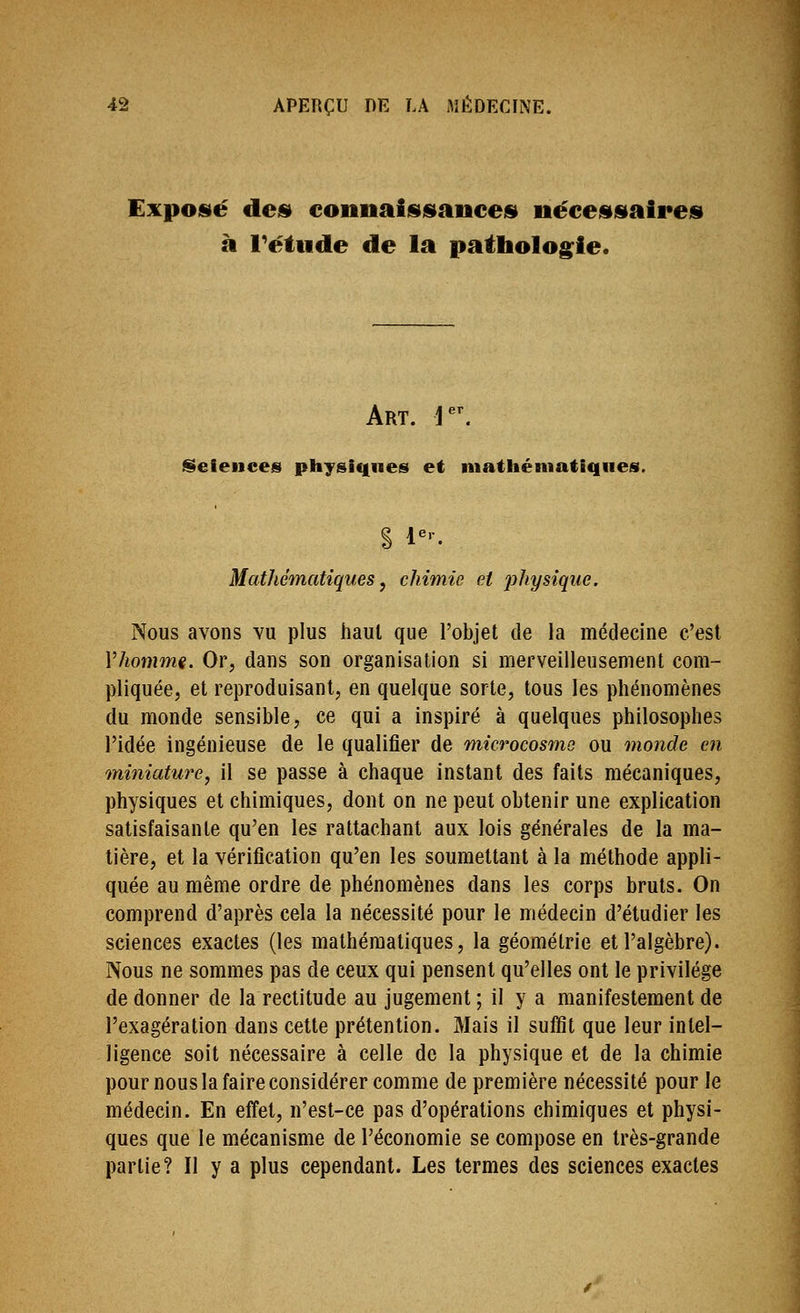 Exposté dei» connaiisiiiancejsi nécei»siaii*eis à l^étude de la patholog^ie. Art. j^^ iSefences physiques et niathéniatiqiies. Mathématiques y chimie et physique. Nous avons vu plus haut que l'objet de la médecine c'est Vhoimm. Or, dans son organisation si merveilleusement com- pliquée, et reproduisant, en quelque sorte, tous les phénomènes du monde sensible, ce qui a inspiré à quelques philosophes l'idée ingénieuse de le qualifier de microcosme ou monde en miniature, il se passe à chaque instant des faits mécaniques, physiques et chimiques, dont on ne peut obtenir une explication satisfaisante qu'en les rattachant aux lois générales de la ma- tière, et la vérification qu'en les soumettant à la méthode appli- quée au même ordre de phénomènes dans les corps bruts. On comprend d'après cela la nécessité pour le médecin d'étudier les sciences exactes (les mathématiques, la géométrie et l'algèbre). Nous ne sommes pas de ceux qui pensent qu'elles ont le privilège de donner de la rectitude au jugement; il y a manifestement de l'exagération dans cette prétention. Mais il suffit que leur intel- ligence soit nécessaire à celle de la physique et de la chimie pour nous la faire considérer comme de première nécessité pour le médecin. En effet, n'est-ce pas d'opérations chimiques et physi- ques que le mécanisme de l'économie se compose en très-grande partie? Il y a plus cependant. Les termes des sciences exactes