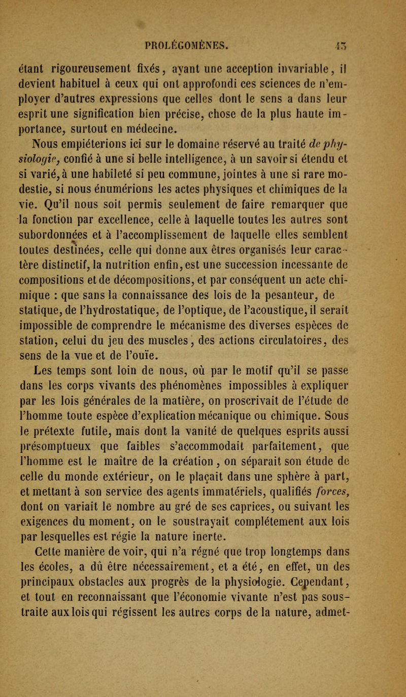 étant rigoureusement fixés, ayant une acception invariable, il devient habituel à ceux qui ont approfondi ces sciences de n'em- ployer d'autres expressions que celles dont le sens a dans leur esprit une signification bien précise, chose de la plus haute im- portance, surtout en médecine. Nous empiéterions ici sur le domaine réservé au traité dephy- siolof/ir, confié à une si belle intelligence, à un savoir si étendu et si varié,à une habileté si peu commune, jointes à une si rare mo- destie, si nous énumérions les actes physiques et chimiques de la vie. Qu'il nous soit permis seulement de faire remarquer que la fonction par excellence, celle à laquelle toutes les autres sont subordonnées et à l'accomplissement de laquelle elles semblent toutes destinées, celle qui donne aux êtres organisés leur carac- tère distinctif, la nutrition enfin,est une succession incessante de compositions et de décompositions, et par conséquent un acte chi- mique : que sans la connaissance des lois de la pesanteur, de statique, de l'hydrostatique, de l'optique, de l'acoustique, il serait impossible de comprendre le mécanisme des diverses espèces de station, celui du jeu des muscles, des actions circulatoires, des sens de la vue et de l'ouïe. Les temps sont loin de nous, où par le motif qu'il se passe dans les corps vivants des phénomènes impossibles à expliquer par les lois générales de la matière, on proscrivait de l'étude de l'homme toute espèce d'explication mécanique ou chimique. Sous le prétexte futile, mais dont la vanité de quelques esprits aussi présomptueux que faibles s'accommodait parfaitement, que l'homme est le maître de la création , on séparait son étude de celle du monde extérieur, on le plaçait dans une sphère à part, et mettant à son service des agents immatériels, qualifiés forces, dont on variait le nombre au gré de ses caprices, ou suivant les exigences du moment, on le soustrayait complètement aux lois par lesquelles est régie la nature inerte. Celte manière devoir, qui n'a régné que trop longtemps dans les écoles, a dû être nécessairement, et a été, en effet, un des principaux obstacles aux progrès de la physiologie. Cependant, et tout en reconnaissant que l'économie vivante n'est pas sous- traite aux lois qui régissent les autres corps de la nature, admet-