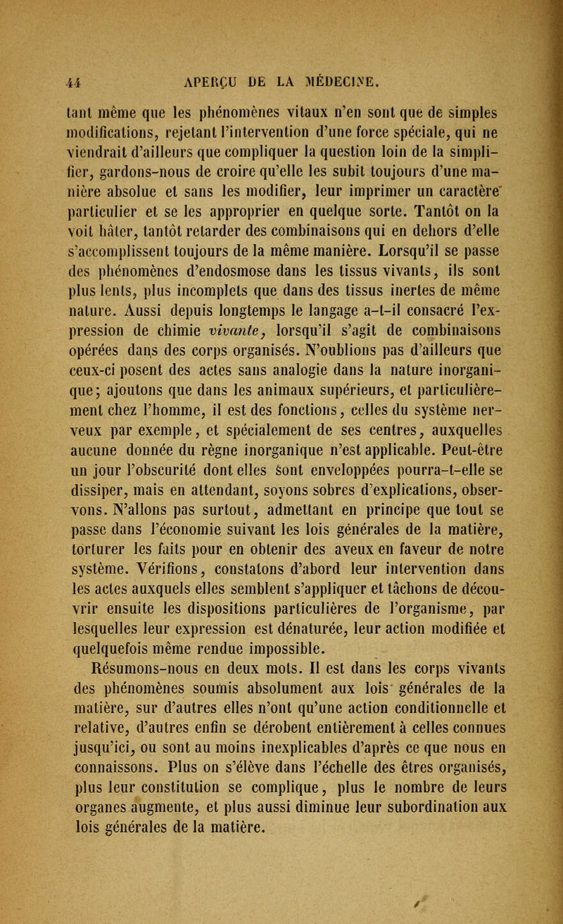 laiU même que les phénomènes vitaux n'en sont que de simples modifications, rejetant l'intervention d'une force spéciale, qui ne viendrait d'ailleurs que compliquer la question loin de la simpli- fier, gardons-nous de croire qu'elle les subit toujours d'une ma- nière absolue et sans les modifier, leur imprimer un caractère particulier et se les approprier en quelque sorte. Tantôt on la voit bâter, tantôt retarder des combinaisons qui en dehors d'elle s'accomplissent toujours de la même manière. Lorsqu'il se passe des phénomènes d'endosmose dans les tissus vivants, ils sont plus lents, plus incomplets que dans des tissus inertes de même nature. Aussi depuis longtemps le langage a-t-il consacré l'ex- pression de chimie vivante, lorsqu'il s'agit de combinaisons opérées dans des corps organisés. N'oublions pas d'ailleurs que ceux-ci posent des actes sans analogie dans la nature inorgani- que; ajoutons que dans les animaux supérieurs, et particulière- ment chez l'homme, il est des fonctions, celles du système ner- veux par exemple, et spécialement de ses centres, auxquelles aucune donnée du règne inorganique n'est applicable. Peut-être un jour l'obscurité dont elles sont enveloppées pourra-t-elle se dissiper, mais en attendant, soyons sobres d'explications, obser- vons. N'allons pas surtout, admettant en principe que tout se passe dans l'économie suivant les lois générales de la matière, torturer les faits pour en obtenir des aveux en faveur de notre système. Vérifions, constatons d'abord leur intervention dans les actes auxquels elles semblent s'appliquer et tâchons de décou- vrir ensuite les dispositions particulières de l'organisme, par lesquelles leur expression est dénaturée, leur action modifiée et quelquefois même rendue impossible. Résumons-nous en deux mots. Il est dans les corps vivants des phénomènes soumis absolument aux lois générales de la matière, sur d'autres elles n'ont qu'une action conditionnelle et relative, d'autres enfin se dérobent entièrement à celles connues jusqu'ici, ou sont au moins inexplicables d'après ce que nous en connaissons. Plus on s'élève dans l'échelle des êtres organisés, plus leur constitution se complique, plus le nombre de leurs organes augmente, et plus aussi diminue leur subordination aux lois générales de la matière.