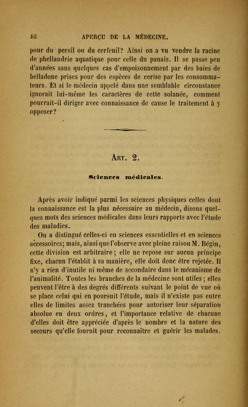 pour du persil ou du cerfeuil? Ainsi on a vu vendre la racine de phellandrie aquatique pour celle du panais. Il se passe peu d'années sans quelques cas d'empoisonnement par des baies de belladone prises pour des espèces de cerise par les consomma- teurs. Et si le médecin appelé dans une semblable circonstance ignorait lui-même les caractères de cette solanée, comment pourrait-il diriger avec connaissance de cause le traitement à y opposer? Art. 2. iScienccs médicales. Après avoir indiqué parmi les sciences physiques celles dont la connaissance est la plus nécessaire au médecin, disons quel- ques mots des sciences médicales dans leurs rapports avec l'élude des maladies. On a distingué celles-ci en sciences essentielles et en sciences accessoires; mais, ainsi que l'observe avec pleine raison M. Bégin, cette division est arbitraire ; elle ne repose sur aucun principe fixe, chacun l'établit à sa manière, elle doit donc être rejelée. Il n'y a rien d'inutile ni même de secondaire dans le mécanisme de l'animalité. Toutes les branches de la médecine sont utiles ; elles peuvent l'être à des degrés différents suivant le point de vue où se place celui qui en poursuit l'étude, mais il n'existe pas entre elles de limites assez tranchées pour autoriser leur séparation absolue en deux ordres, et l'importance relative de chacune d'elles doit être appréciée d'après le nombre et la nature des secours qu'elle fournit pour reconnaître et guérir les malades.