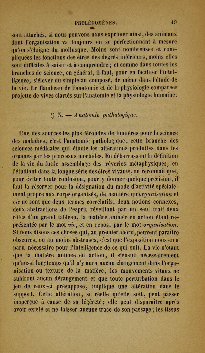 sont allachés, si nous pouvons nous exprimer ainsi, des animaux dont l'organisation va toujours en se perfectionnant à mesure qu'on s'éloigne du mollusque. Moins sont nombreuses et com- pliquées les fondions des êtres des degrés inférieurs, moins elles sont difficiles à saisir et à comprendre ; et comme dans toutes les branches de science, en général, il faut, pour en faciliter l'intel- ligence, s'élever du simple au composé, de même dans l'étude de la vie. Le flambeau de l'anatomie et de la physiologie comparées projette de vives clartés sur l'anatomie et la physiologie humaine. % o. — Anatoinie pallioloyiqiit'. Une des sources les plus fécondes de lumières pour la science des maladies, c'est l'anatomie pathologique, celte branche des sciences médicales qui étudie les altérations produites dans les organes par les processus morbides. En débarrassant la définition de la vie du futile assemblage des rêveries métaphysiques, en l'étudiant dans la longue série des êtres vivants, on reconnaît que, pour éviter toute confusion, pour y donner quelque précision, il faut la réserver pour la désignation du mode d'activité spéciale- ment propre aux corps organisés, de manière (\\x^organisation et vie ne sont que deux termes corrélatifs, deux notions connexes, deux abstractions de l'esprit réveillant par un seul trait deux côtés d'un grand tableau, la matière animée en action étant re- présentée par le mot vie, et en repos, par le mot organisation. Si nous disons ces choses qui, au premier abord, peuvent paraître obscures, ou au moins abstruses, c'est que l'exposition nous en a paru nécessaire pour l'intelligence de ce qui suit. La vie n'étant que la matière animée en action, il s'ensuit nécessairement qu'aussi longtemps qu'il n'y aura aucun changement dans l'orga- nisation ou texture de la matière, les mouvements vitaux ne subiront aucun dérangement et que toute perturbation dans le jeu de ceux-ci présuppose, implique une altération dans le support. Cette altération, si réelle qu'elle soit, peut passer inaperçue à cause de sa légèreté; elle peut disparaître après avoir existé et ne laisser aucune trace de son passage ; les tissus