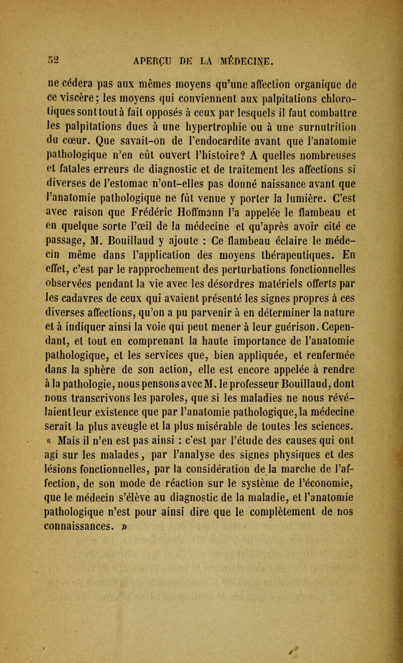 ne cédera pas aux mêmes moyens qu'une affection organique de ce viscère; les moyens qui conviennent aux palpitations chloro- tiquessonttoutà fait opposés à ceux par lesquels il faut combattre les palpitations dues à une hypertrophie ou à une surnutrilion du cœur. Que savait-on de l'endocardite avant que l'anatomie pathologique n'en eût ouvert l'histoire? A quelles nombreuses et fatales erreurs de diagnostic et de traitement les affections si diverses de l'estomac n'ont-elles pas donné naissance avant que l'anatomie pathologique ne fût venue y porter la lumière. C'est avec raison que Frédéric Hoffmann l'a appelée le flambeau et en quelque sorte l'œil de la médecine et qu'après avoir cité ce passage, M. Bouillaud y ajoute : Ce flambeau éclaire le méde- cin même dans l'application des moyens thérapeutiques. En effet, c'est par le rapprochement des perturbations fonctionnelles observées pendant la vie avec les désordres matériels offerts par les cadavres de ceux qui avaient présenté les signes propres à ces diverses affections, qu'on a pu parvenir à en déterminer la nature et à indiquer ainsi la voie qui peut mener à leur guérison. Cepen- dant, et tout en comprenant la haute importance de l'anatomie pathologique, et les services que, bien appliquée, et renfermée dans la sphère de son action, elle est encore appelée à rendre à la pathologie, nous pensons avec M. le professeur Bouillaud, dont nous transcrivons les paroles, que si les maladies ne nous révé- laienlleur existence que par l'anatomie pathologique,la médecine serait la plus aveugle et la plus misérable de toutes les sciences. « Mais il n'en est pas ainsi : c'est par l'étude des causes qui ont agi sur les malades, par l'analyse des signes physiques et des lésions fonctionnelles, par la considération de la marche de l'af- fection, de son mode de réaction sur le système de l'économie, que le médecin s'élève au diagnostic de la maladie, et l'anatomie pathologique n'est pour ainsi dire que le complètement de nos connaissances. »