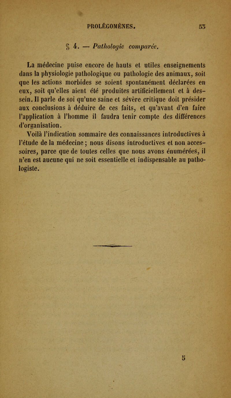 § 4'. — Pathologie comparée. La médecine puise encore de hauts et utiles enseignements dans la physiologie pathologique ou pathologie des animaux, soit que les actions morbides se soient spontanément déclarées en eux, soit qu'elles aient été produites artificiellement et à des- sein. Il parle de soi qu'une saine et sévère critique doit présider aux conclusions à déduire de ces faits, et qu'avant d'en faire l'application à l'homme il faudra tenir compte des différences d'organisation. Voilà l'indication sommaire des connaissances introductives à l'étude de la médecine ; nous disons introductives et non acces- soires, parce que de toutes celles que nous avons énumérées, il n'en est aucune qui ne soit essentielle et indispensable au patho- logiste.