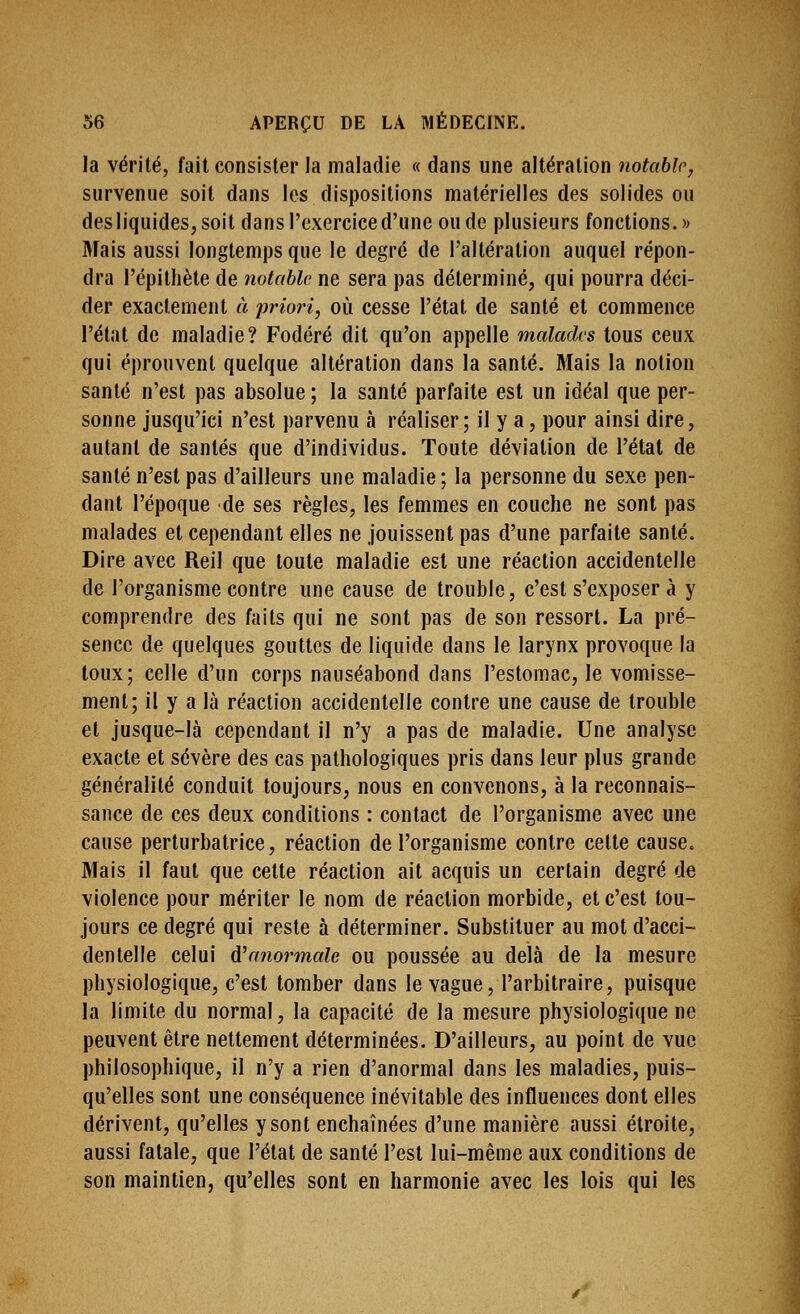 la vérité, fait consister la maladie « dans une altération notable, survenue soit dans les dispositions matérielles des solides ou des liquides, soit dans l'exercice d'une ou de plusieurs fonctions.» Mais aussi longtemps que le degré de l'altération auquel répon- dra l'épithète de notable ne sera pas déterminé, qui pourra déci- der exactement à 'priori, où cesse l'état de santé et commence l'état de maladie? Fodéré dit qu'on appelle malades tous ceux qui éprouvent quelque altération dans la santé. Mais la notion santé n'est pas absolue ; la santé parfaite est un idéal que per- sonne jusqu'ici n'est parvenu à réaliser; il y a, pour ainsi dire, autant de santés que d'individus. Toute déviation de l'état de santé n'est pas d'ailleurs une maladie; la personne du sexe pen- dant l'époque de ses règles, les femmes en couche ne sont pas malades et cependant elles ne jouissent pas d'une parfaite santé. Dire avec Reil que toute maladie est une réaction accidentelle de l'organisme contre une cause de trouble, c'est s'exposer à y comprendre des faits qui ne sont pas de son ressort. La pré- sence de quelques gouttes de liquide dans le larynx provoque la toux; celle d'un corps nauséabond dans l'estomac, le vomisse- ment; il y a là réaction accidentelle contre une cause de trouble et jusque-là cependant il n'y a pas de maladie. Une analyse exacte et sévère des cas pathologiques pris dans leur plus grande généralité conduit toujours, nous en convenons, à la reconnais- sance de ces deux conditions : contact de l'organisme avec une cause perturbatrice, réaction de l'organisme contre cette cause. Mais il faut que cette réaction ait acquis un certain degré de violence pour mériter le nom de réaction morbide, et c'est tou- jours ce degré qui reste à déterminer. Substituer au mot d'acci- dentelle celui d'anormale ou poussée au delà de la mesure physiologique, c'est tomber dans le vague, l'arbitraire, puisque la limite du normal, la capacité de la mesure physiologique ne peuvent être nettement déterminées. D'ailleurs, au point de vue philosophique, il n'y a rien d'anormal dans les maladies, puis- qu'elles sont une conséquence inévitable des influences dont elles dérivent, qu'elles y sont enchaînées d'une manière aussi étroite, aussi fatale, que l'état de santé l'est lui-même aux conditions de son maintien, qu'elles sont en harmonie avec les lois qui les