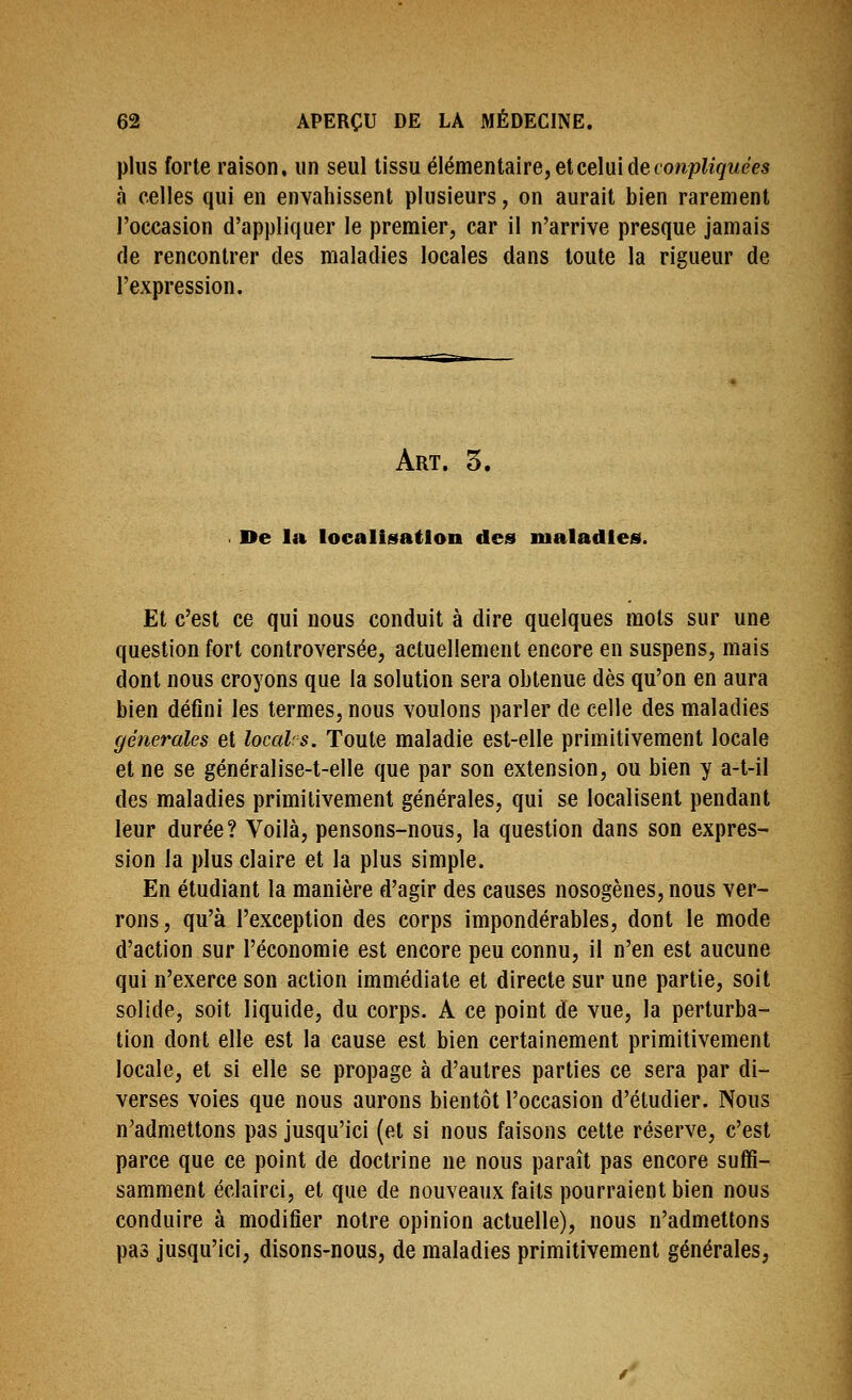 plus forte raison, un seul tissu élémentaire, et celui de cowph'gi/e'es à celles qui en envahissent plusieurs, on aurait bien rarement l'occasion d'appliquer le premier, car il n'arrive presque jamais de rencontrer des maladies locales dans toute la rigueur de l'expression. Art. 5. De la localisation des nialadles. Et c'est ce qui nous conduit à dire quelques mots sur une question fort controversée, actuellement encore en suspens, mais dont nous croyons que la solution sera obtenue dès qu'on en aura bien défini les termes, nous voulons parler de celle des maladies générales et local: s. Toute maladie est-elle primitivement locale et ne se généralise-t-elle que par son extension, ou bien y a-t-il des maladies primitivement générales, qui se localisent pendant leur durée? Voilà, pensons-nous, la question dans son expres- sion la plus claire et la plus simple. En étudiant la manière d'agir des causes nosogènes, nous ver- rons, qu'à l'exception des corps impondérables, dont le mode d'action sur l'économie est encore peu connu, il n'en est aucune qui n'exerce son action immédiate et directe sur une partie, soit solide, soit liquide, du corps. A ce point de vue, la perturba- tion dont elle est la cause est bien certainement primitivement locale, et si elle se propage à d'autres parties ce sera par di- verses voies que nous aurons bientôt l'occasion d'étudier. Nous n'admettons pas jusqu'ici (et si nous faisons cette réserve, c'est parce que ce point de doctrine ne nous paraît pas encore suffi- samment éclairci, et que de nouveaux faits pourraient bien nous conduire à modifier notre opinion actuelle), nous n'admettons pas jusqu'ici, disons-nous, de maladies primitivement générales,