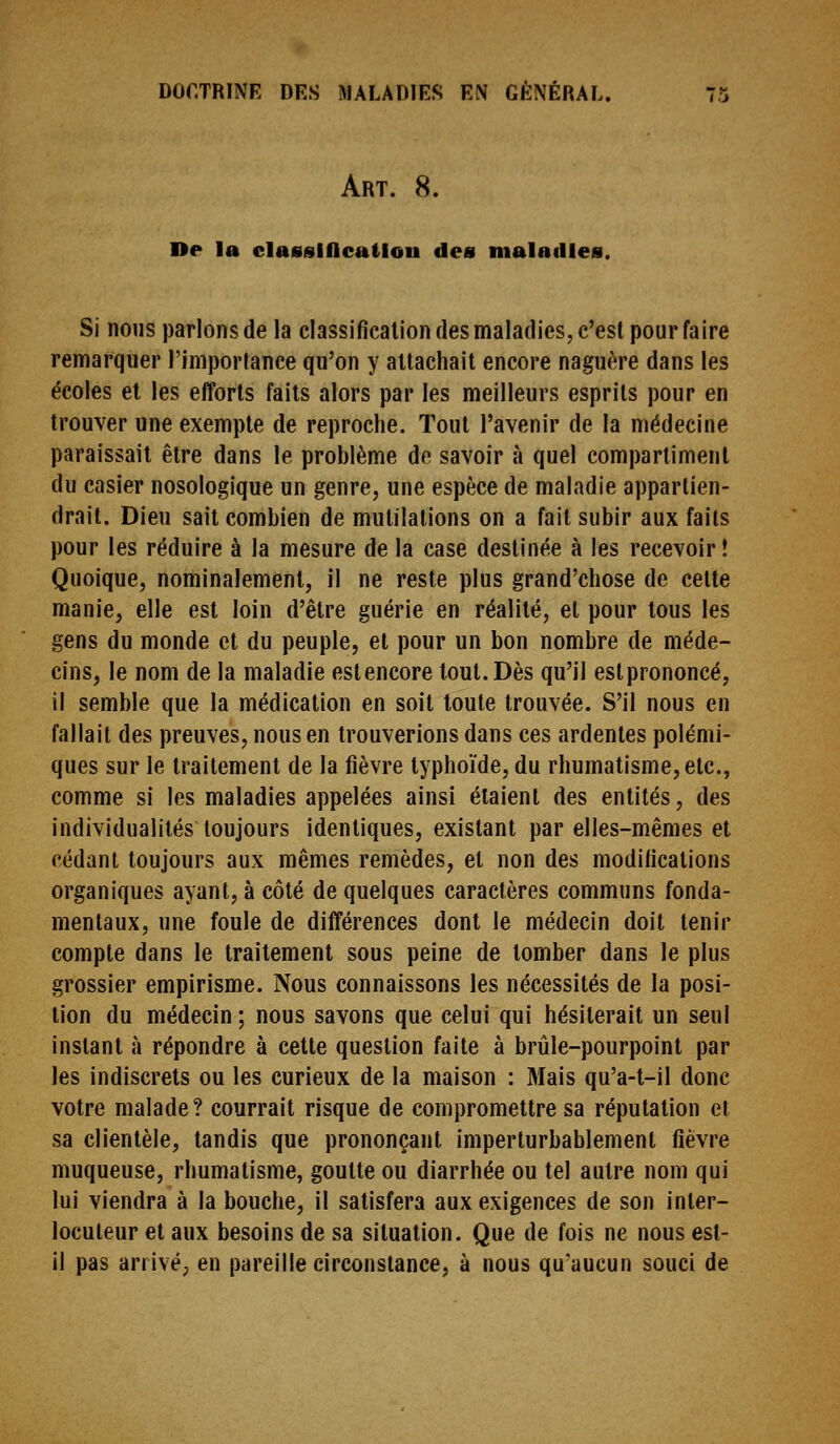 Art. 8. De la classiOcatiou des maladies. Si nous parlons de la classification des maladies, c'est pour faire remarquer l'importance qu'on y attachait encore naguère dans les écoles et les efforts faits alors par les meilleurs esprits pour en trouver une exempte de reproche. Tout l'avenir de la médecine paraissait être dans le problème do savoir à quel compartiment du casier nosologique un genre, une espèce de maladie appartien- drait. Dieu sait combien de mutilations on a fait subir aux faits pour les réduire à la mesure de la case destinée à les recevoir! Quoique, nominalement, il ne reste plus grand'chose de cette manie, elle est loin d'être guérie en réalité, et pour tous les gens du monde et du peuple, et pour un bon nombre de méde- cins, le nom de la maladie estencore tout. Dès qu'il estprononcé, il semble que la médication en soit toute trouvée. S'il nous en fallait des preuves, nous en trouverions dans ces ardentes polémi- ques sur le traitement de la fièvre typhoïde, du rhumatisme, etc., comme si les maladies appelées ainsi étaient des entités, des individualités toujours identiques, existant par elles-mêmes et cédant toujours aux mêmes remèdes, et non des modifications organiques ayant, à côté de quelques caractères communs fonda- mentaux, une foule de différences dont le médecin doit tenir compte dans le traitement sous peine de tomber dans le plus grossier empirisme. Nous connaissons les nécessités de la posi- tion du médecin ; nous savons que celui qui hésiterait un seul instant à répondre à cette question faite à brûle-pourpoint par les indiscrets ou les curieux de la maison : Mais qu'a-t-il donc votre malade? courrait risque de compromettre sa réputation et sa clientèle, tandis que prononçant imperturbablement fièvre muqueuse, rhumatisme, goutte ou diarrhée ou tel autre nom qui lui viendra à la bouche, il satisfera aux exigences de son inter- locuteur et aux besoins de sa situation. Que de fois ne nous est- il pas arrivé; en pareille circonstance, à nous qu'aucun souci de