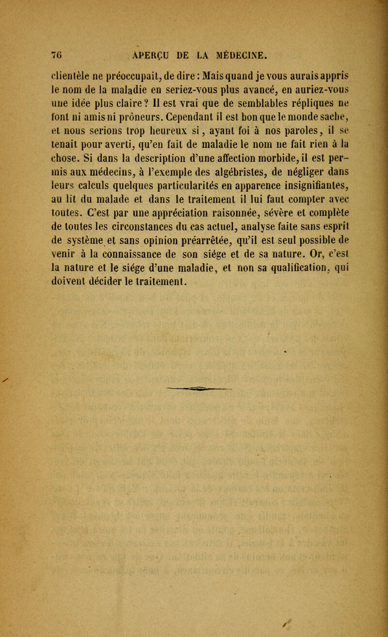 clientèle ne préoccupait, de dire : Mais quand je vous aurais appris le nom de la maladie en seriez-vous plus avancé, en auriez-vous une idée plus claire? Il est vrai que de semblables répliques ne font ni amis ni prôneurs. Cependant il est bon que le monde sache, et nous serions trop heureux si, ayant foi à nos paroles, il se tenait pour averti, qu'en fait de maladie le nom ne fait rien à la chose. Si dans la description d'une affection morbide, il est per- mis aux médecins, à l'exemple des algébristes, de négliger dans leurs calculs quelques particularités en apparence insignifiantes, au lit du malade et dans le traitement il lui faut compter avec toutes. C'est par une appréciation raisonnée, sévère et complète de toutes les circonstances du cas actuel, analyse faite sans esprit de système et sans opinion préarrêtée, qu'il est seul possible de venir à la connaissance de son siège et de sa nature. Or, c'est la nature et le siège d'une maladie, et non sa qualification, qui doivent décider le traitement.