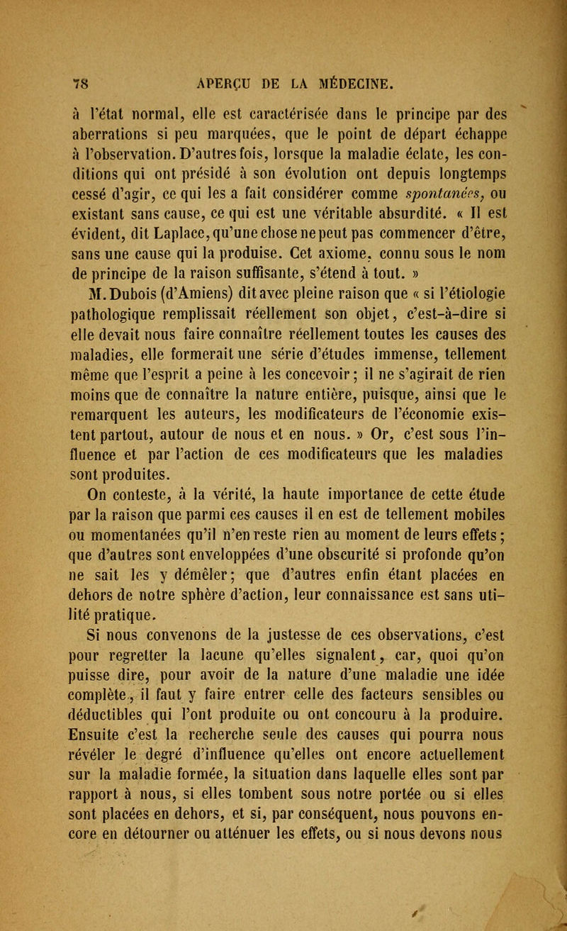 à l'étal normal, elle est caractérisée dans le principe par des aberrations si peu marquées, que le point de départ échappe à l'observation. D'autres fois, lorsque la maladie éclate, les con- ditions qui ont présidé à son évolution ont depuis longtemps cessé d'agir, ce qui les a fait considérer comme spontanées, ou existant sans cause, ce qui est une véritable absurdité. « Il est évident, dit Laplace, qu'une chose ne peut pas commencer d'être, sans une cause qui la produise. Cet axiome, connu sous le nom de principe de la raison suffisante, s'étend à tout. » M.Dubois (d'Amiens) dit avec pleine raison que « si l'étiologie pathologique remplissait réellement son objet, c'est-à-dire si elle devait nous faire connaître réellement toutes les causes des maladies, elle formerait une série d'études immense, tellement même que l'esprit a peine à les concevoir ; il ne s'agirait de rien moins que de connaître la nature entière, puisque, ainsi que le remarquent les auteurs, les modificateurs de l'économie exis- tent partout, autour de nous et en nous. » Or, c'est sous l'in- fluence et par l'action de ces modificateurs que les maladies sont produites. On conteste, à la vérité, la haute importance de cette étude par la raison que parmi ces causes il en est de tellement mobiles ou momentanées qu'il n'en reste rien au moment de leurs effets ; que d'autres sont enveloppées d'une obscurité si profonde qu'on ne sait les y démêler; que d'autres enfin étant placées en dehors de notre sphère d'action, leur connaissance est sans uti- lité pratique. Si nous convenons de la justesse de ces observations, c'est pour regretter la lacune qu'elles signalent, car, quoi qu'on puisse dire, pour avoir de la nature d'une maladie une idée complète, il faut y faire entrer celle des facteurs sensibles ou déductibles qui l'ont produite ou ont concouru à la produire. Ensuite c'est la recherche seule des causes qui pourra nous révéler le degré d'influence qu'elles ont encore actuellement sur la maladie formée, la situation dans laquelle elles sont par rapport à nous, si elles tombent sous notre portée ou si elles sont placées en dehors, et si, par conséquent, nous pouvons en- core en détourner ou atténuer les effets, ou si nous devons nous