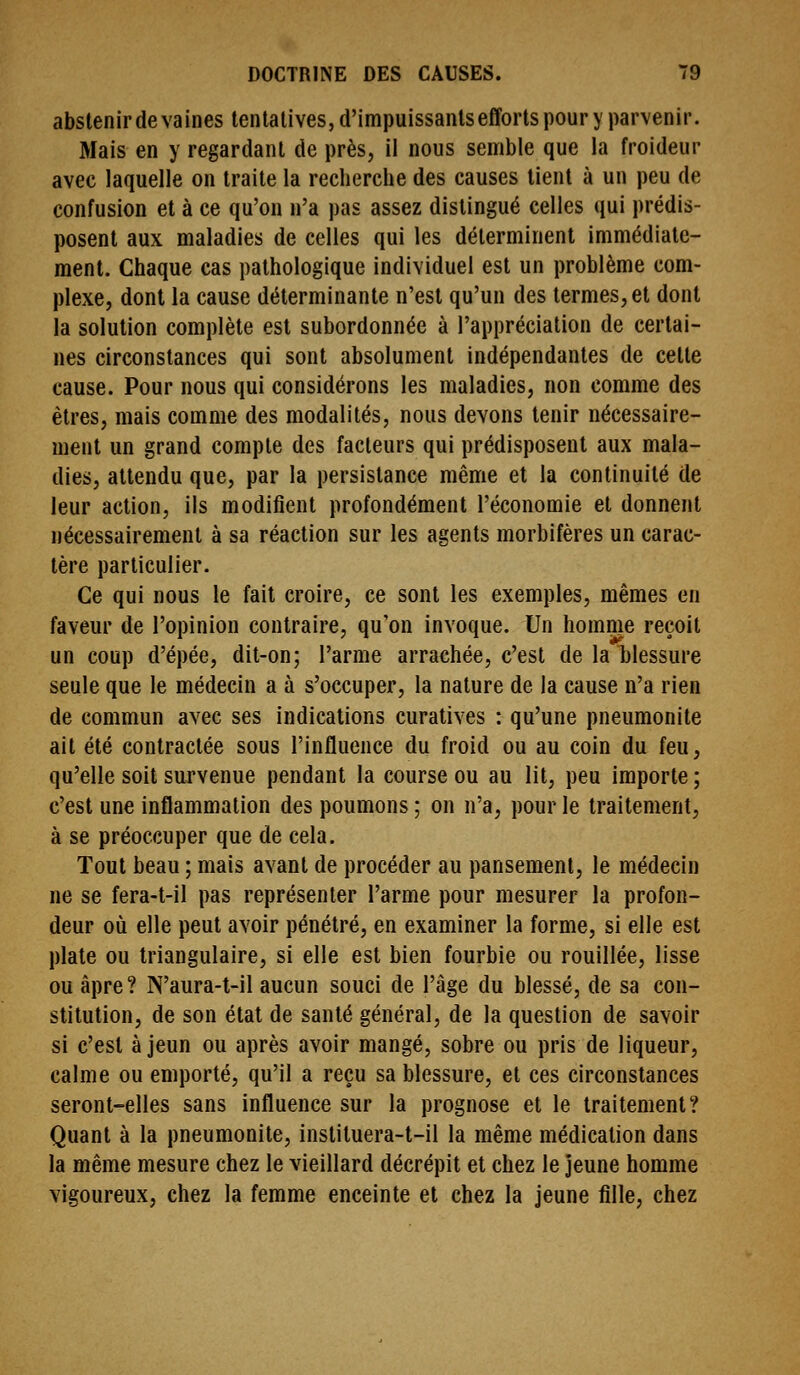 abstenir de vaines tentatives, d'impuissanlsefforts pour y parvenir. Mais en y regardant de près, il nous semble que la froideur avec laquelle on traite la recherche des causes tient à un peu de confusion et à ce qu'on n'a pas assez distingué celles qui prédis- posent aux maladies de celles qui les déterminent immédiate- ment. Chaque cas pathologique individuel est un problème com- plexe, dont la cause déterminante n'est qu'un des termes, et dont la solution complète est subordonnée à l'appréciation de certai- nes circonstances qui sont absolument indépendantes de cette cause. Pour nous qui considérons les maladies, non comme des êtres, mais comme des modalités, nous devons tenir nécessaire- ment un grand compte des facteurs qui prédisposent aux mala- dies, attendu que, par la persistance même et la continuité de leur action, ils modifient profondément l'économie et donnent nécessairement à sa réaction sur les agents morbifères un carac- tère particulier. Ce qui nous le fait croire, ce sont les exemples, mêmes en faveur de l'opinion contraire, qu'on invoque. Un homme reçoit un coup d'épée, dit-on; l'arme arrachée, c'est de la blessure seule que le médecin a à s'occuper, la nature de la cause n'a rien de commun avec ses indications curatives : qu'une pneumonite ait été contractée sous l'influence du froid ou au coin du feu, qu'elle soit survenue pendant la course ou au lit, peu importe ; c'est une inflammation des poumons ; on n'a, pour le traitement, à se préoccuper que de cela. Tout beau ; mais avant de procéder au pansement, le médecin ne se fera-t-il pas représenter l'arme pour mesurer la profon- deur où elle peut avoir pénétré, en examiner la forme, si elle est plate ou triangulaire, si elle est bien fourbie ou rouillée, lisse ou âpre? N'aura-t-il aucun souci de l'âge du blessé, de sa con- stitution, de son état de santé général, de la question de savoir si c'est à jeun ou après avoir mangé, sobre ou pris de liqueur, calme ou emporté, qu'il a reçu sa blessure, et ces circonstances seront-elles sans influence sur la prognose et le traitement? Quant à la pneumonite, instituera-t-il la même médication dans la même mesure chez le vieillard décrépit et chez le jeune homme vigoureux, chez la femme enceinte et chez la jeune fille, chez