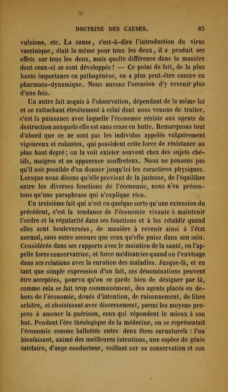 vulsions, etc. La cause, c'est-à-dire rintroducUon du virus vaccinique, était la même pour tous les deux, il a produit ses effets sur tous les deux, mais quelle différence dans la manière dont ceux-ci se sont développés ! — Ce point de fait, de la plus haute importance en pathogénèse, en a plus peut-être encore en pharmaco-dynamique. Nous aurons l'occasion d'y revenir plus d'une fois. Un autre fait acquis à l'observation, dépendant de la même loi et se rattachant étroitement à celui dont nous venons de traiter, c'est la puissance avec laquelle l'économie résiste aux agents de destruction auxquels elle est sans cesse en butte. Remarquons tout d'abord que ce ne sont pas les individus appelés vulgairement vigoureux et robustes, qui possèdent cette force de résistance au plus haut degré ; on la voit exister souvent chez des sujets ché- tifs, maigres et en apparence souffreteux. Nous ne pensons pas qu'il soit possible d'en donner jusqu'ici les caractères physiques. Lorsque nous disons qu'elle provient de la justesse, de l'équilibre entre les diverses fonctions de l'économie, nous n'en présen- tons qu'une paraphrase qui n'explique rien. Un troisième fait qui n'est en quelque sorte qu'une extension du précédent, c'est la tendance de l'économie vivante à maintenir l'ordre et la régularité dans ses fondions et à les rétablir quand elles sont bouleversées, de manière à revenir ainsi à l'état normal, sans autre secours que ceux qu'elle puise dans son sein. Considérée dans ses rapports avec le maintien delà santé, on l'ap- pelle force conservatrice, et force médicatrice quand on l'envisage dans ses relations avec la curalion des maladies. Jusque-là, et en tant que simple expression d'un fait, ces dénominations peuvent être acceptées, pourvu qu'on se garde bien de désigner par là, comme cela se .fait trop communément, des agents placés en de- hors de l'économie, doués d'intention, de raisonnement, de libre arbitre, et choisissant avec discernement, parmi les moyens pro- pres à amener la guérison, ceux qui répondent le mieux à son but. Pendant l'ère théologique de la médecine, on se représentait l'économie comme ballottée entre deux êtres surnaturels : l'un bienfaisant, animé des meilleures intentions, une espèce de génie tutélaire, d'ange conducteur, veillant sur sa conservation et son