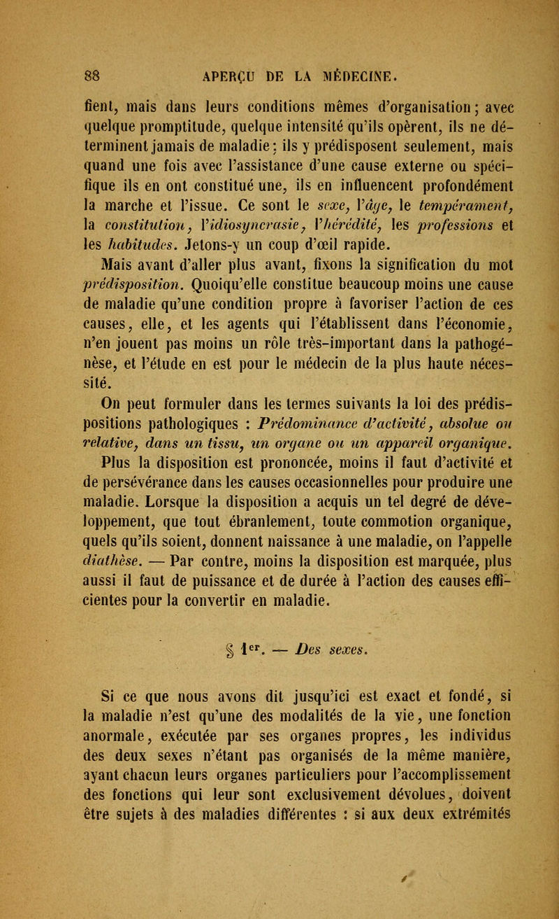 fient, mais dans leurs conditions mêmes d'organisation ; avec quelque promptitude, quelque intensité qu'ils opèrent, ils ne dé- terminent jamais de maladie; ils y prédisposent seulement, mais quand une fois avec l'assistance d'une cause externe ou spéci- fique ils en ont constitué une, ils en influencent profondément la marche et l'issue. Ce sont le sexe, Vâye, le tempérament, la constitution, Vidiosyncrasie, Vhérédité, les professions et les habitudes. Jetons-y un coup d'œil rapide. Mais avant d'aller plus avant, fixons la signification du mot prédisposition. Quoiqu'elle constitue beaucoup moins une cause de maladie qu'une condition propre à favoriser l'action de ces causes, elle, et les agents qui l'établissent dans l'économie, n'en jouent pas moins un rôle très-important dans la pathogé- nèse, et l'étude en est pour le médecin de la plus haute néces- sité. On peut formuler dans les termes suivants la loi des prédis- positions pathologiques : Prédominance d'activité, absolue ou relative, dans un tissu, un organe ou un appareil organique. Plus la disposition est prononcée, moins il faut d'activité et de persévérance dans les causes occasionnelles pour produire une maladie. Lorsque la disposition a acquis un tel degré de déve- loppement, que tout ébranlement, toute commotion organique, quels qu'ils soient, donnent naissance à une maladie, on l'appelle diathèse. — Par contre, moins la disposition est marquée, plus aussi il faut de puissance et de durée à l'action des causes effi- cientes pour la convertir en maladie. g |er^ — Dqs sexes. Si ce que nous avons dit jusqu'ici est exact et fondé, si la maladie n'est qu'une des modalités de la vie, une fonction anormale, exécutée par ses organes propres, les individus des deux sexes n'étant pas organisés de la même manière, ayant chacun leurs organes particuliers pour l'accomplissement des fonctions qui leur sont exclusivement dévolues, doivent être sujets à des maladies différentes : si aux deux extrémités