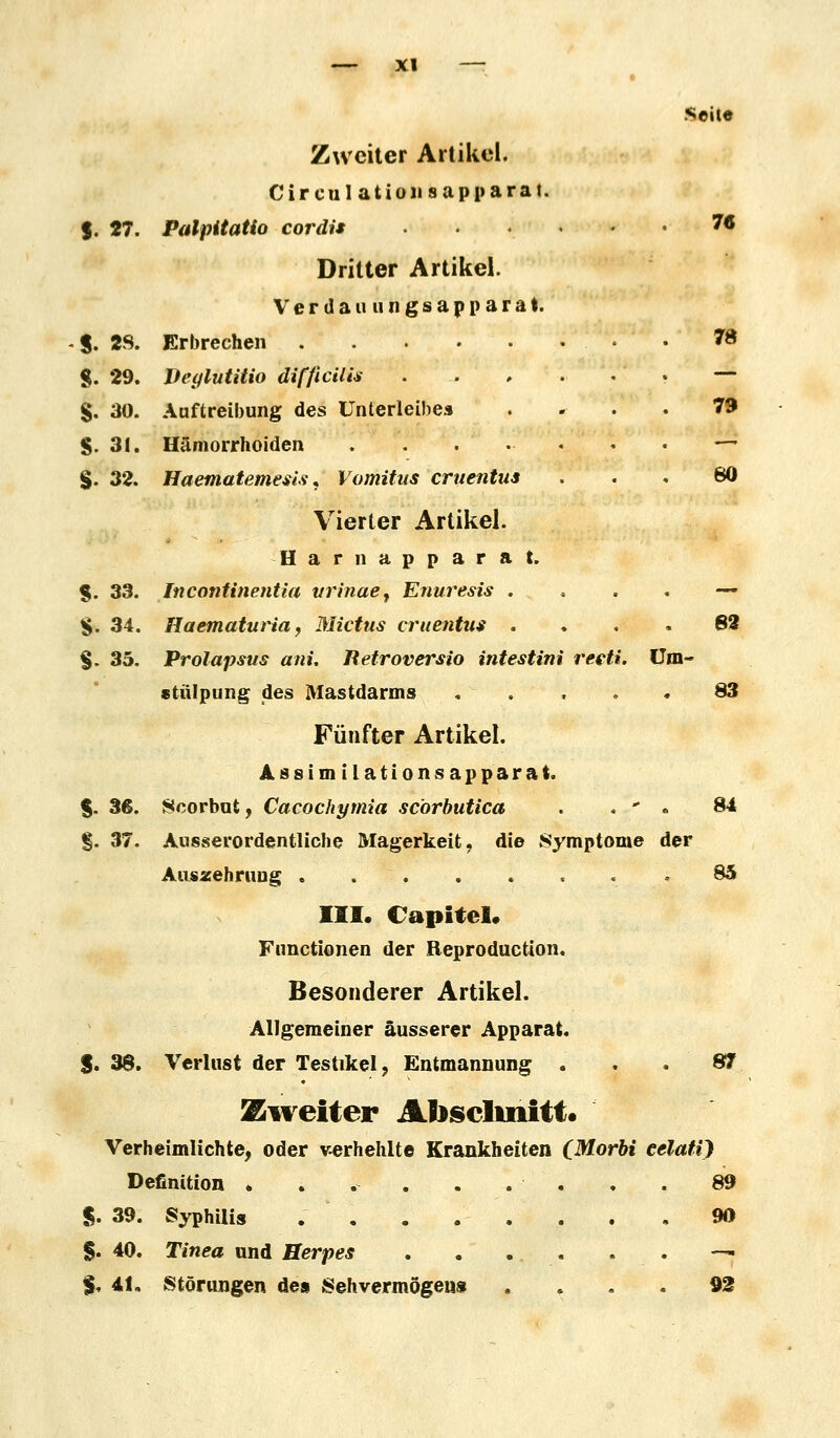 Seile Zweiter Artikel. Cireulation sap parat. f. 27. Palpitatio cordis 7* Dritter Artikel. Verdau ungsapparat. 8. 28. Erbrechen 78 8. 29. Deylutitio difficilis §. 30. Auftreibung des Unterleibes §. 31. Hämorrhoiden . §. 32. Haematemesis. Vomitus cruentus Vierter Artikel. Harnapparat. $. 33. Incontinentia vrinae, Enuresis — §. 34. Haematuria, Mictus cruentus .... 82 §. 35. Prolapsus ani. Retroversio intestini reeti. Um- stülpung des Mastdarms ..... 83 Fünfter Artikel. Assim ilation.sap parat. $. 36. Scorbut, Cacochymia scorbutica . . ** . 84 §. 37. Ausserordentliche Magerkeit, die Symptome der Auszehrung 85 III. Capitel, Functionen der Reproduktion. Besonderer Artikel. Allgemeiner äusserer Apparat. $. 38. Verlust der Testikel, Entmannung ... 87 Zweiter Abschnitt. Verheimlichte, oder verhehlte Krankheiten (Morbi eelati) Definition ......... 89 $. 39. Syphilis . 90 §. 40. Tinea und Herpes -*a $. 41. Störungen de» Seh vermöge«« .... 92