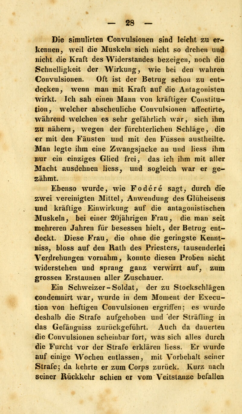 Die simulirten Convulsionen sind leicht zu er- kennen, weil die Muskeln sich nicht so drehen und nicht die Kraft des Widerstandes bezeigen, noch die Schnelligkeit der Wirkung, wie bei den wahren Convulsionen. Oft ist der Betrug schon zu ent- decken, wenn man mit Kraft auf die Antagonisten wirkt. Ich sah einen Mann von kräftiger Constitu- tion, welcher abscheuliche Convulsionen affectirte, während welchen es sehr gefährlich war, sich ihm zu nähern, wegen der fürchterlichen Schläge, die er mit den Fäusten und mit den Füssen austheilte. Man legte ihm eine Zwangsjacke an und Hess ihm nur ein einziges Glied frei, das ich ihm mit aller Macht ausdehnen Hess, und sogleich war er ge- zähmt. Ebenso wurde, wie Födere sagt, durch die zwei vereinigten Mittel, Anwendung des Glüheisens und kräftige Einwirkung auf die antagonistischen Muskeln, bei einer 20jährigen Frau, die man seit mehreren Jahren für besessen hielt, der Betrug ent- deckt. Diese Frau, die ohne die geringste Kennt- niss, bloss auf den Rath des Priesters, tausenderlei Verdrehungen vornahm, konnte diesen Proben nicht widerstehen und sprang ganz verwirrt auf, zum grossen Erstaunen aller Zuschauer. Ein Schweizer-Soldat, der zu Stockschlägen condemnirt war, wurde in dem Moment der Execu- tion von heftigen Convulsionen ergriffen; es wurde deshalb die Strafe aufgehoben und der Sträfling in das Gefängniss zurückgeführt. Auch da dauerten die Convulsionen scheinbar fort, was sich alles durch die Furcht vor der Strafe erklären Hess. Er wurde auf einige Wochen entlassen, mit Vorbehalt seiner Strafe; da kehrte er zum Corps zurück. Kurz nach seiner Rückkehr schien er vom Veitstänze befallen