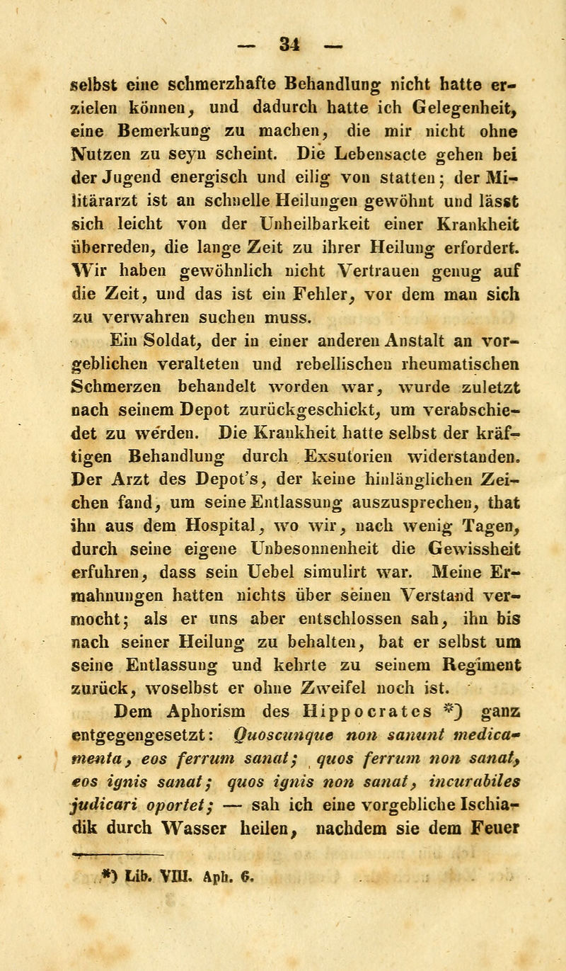 selbst eine schmerzhafte Behandlung nicht hatte er- zielen können^ und dadurch hatte ich Gelegenheit, eine Bemerkung zu machen, die mir nicht ohne Nutzen zu seyn scheint. Die Lebensacte gehen bei der Jugend energisch und eilig von statten; der Mi- litärarzt ist an schnelle Heilungen gewöhnt und lässt sich leicht von der Unheilbarkeit einer Krankheit überreden, die lange Zeit zu ihrer Heilung erfordert. Wir haben gewöhnlich nicht Vertrauen genug auf die Zeit, und das ist ein Fehler, vor dem man sich zu verwahren suchen muss. Ein Soldat, der in einer anderen Anstalt an vor- geblichen veralteten und rebellischen rheumatischen Schmerzen behandelt worden war, wurde zuletzt nach seinem Depot zurückgeschickt, um verabschie- det zu werden. Die Krankheit hatte selbst der kräf- tigen Behandlung durch Exsutorien widerstanden. Der Arzt des Depot's, der keine hinlänglichen Zei- chen fand, um seine Entlassung auszusprechen, that ihn aus dem Hospital, wo wir, nach wenig Tagen, durch seine eigene Unbesonnenheit die Gewissheit erfuhren, dass sein Uebel simulirt war. Meine Er- mahnungen hatten nichts über seinen Verstand ver- mocht; als er uns aber entschlossen sah, ihn bis nach seiner Heilung zu behalten, bat er selbst um seine Entlassung und kehrte zu seinem Regiment zurück, woselbst er ohne Zweifel noch ist. Dem Aphorism des Hippocrates *) ganz entgegengesetzt: Quoscunque non sanunt medica- menta , eos ferrum sanat; quos ferrum non sanaty eos ignis sanat; quos ignis non sanat, incurabiles judicari oportet; — sah ich eine vorgebliche Ischia^- dik durch Wasser heilen, nachdem sie dem Feuer *) Lib. VW. Apli. 6,