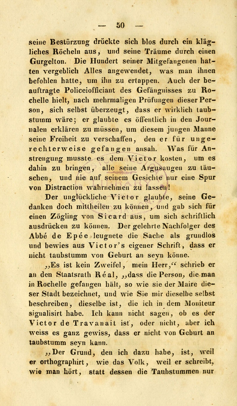 seine Bestürzung drückte sich blos durch ein kläg- liches Röcheln aus, und seine Träume durch einen Gurgelton. Die Hundert seiner Mitgefangenen hat- ten vergeblich Alles angewendet, was man ihnen befohlen hatte, um ihn zu ertappen. Auch der be- auftragte Policeiofficiant des Gefängnisses zu Ro- chelle hielt, nach mehrmaligen Prüfungen dieser Per- son, sich selbst überzeugt, dass er wirklich taub- stumm wäre; er glaubte es öffentlich in den Jour- nalen erklären zu müssen, um diesem jungen Manne seine Freiheit zu verschaffen, den er für unge- rechterweise gefangen ansah. Was für An- strengung musste es dem Victor kosten, um es dahin zu bringen, alle seine Argusaugen zu täu- schen, und nie auf seinem Gesichle nur eine Spur von Distraction wahrnehmen zu lassen! Der unglückliche Victor glaubte, seine Ge- danken doch mittheilen zu können, und gab sich für einen Zögling von Sicard aus, um sich schriftlich ausdrücken zu können. Der gelehrte Nachfolger des Abbe de Epee leugnete die Sache als grundlos und bewies aus Victor's eigener Schrift, dass er uicht taubstumm von Geburt an seyu könne. „Es ist kein Zweifel, mein Herr, schrieb er an den Staatsrat» Real, „dass die Person, die man in Rochelle gefangen hält, so wie sie der Maire die- ser Stadt bezeichnet, und wie Sie mir dieselbe selbst beschreiben, dieselbe ist, die ich in dem Moniteur signalisirt habe. Ich kann nicht sagen, ob es der Victor de Travanait ist, oder nicht, aber ich weiss es ganz gewiss, dass er nicht von Geburt an taubstumm seyn kann. „Der Grund, den ich dazu habe, ist, weil er orthographirt, wie das Volk, weil er schreibt, wie man hört, statt dessen die Taubstummen nur