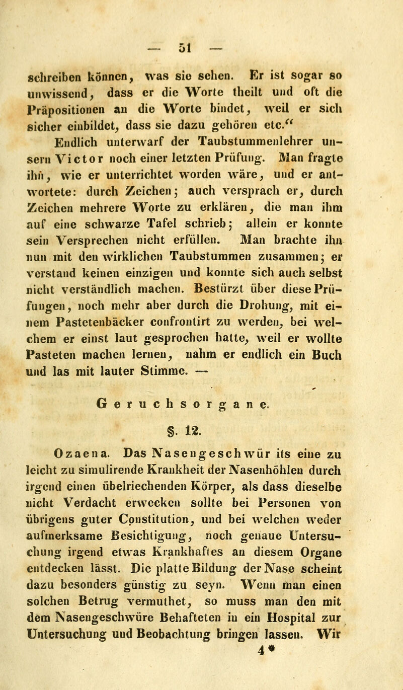 schreiben können, was sie sehen. Er ist sogar so unwissend, dass er die Worte theilt und oft die Präpositionen an die Worte bindet, weil er sich sicher einbildet, dass sie dazu gehören etc. Endlich unterwarf der Taubstummenlehrer un- sern Victor noch einer letzten Prüfung. Man fragte ihn, wie er unterrichtet worden wäre, und er ant- wortete: durch Zeichen; auch versprach er, durch Zeichen mehrere Worte zu erklären, die man ihm auf eine schwarze Tafel schrieb; allein er konnte sein Versprechen nicht erfüllen. Man brachte ihn nun mit den wirklichen Taubstummen zusammen; er verstand keinen einzigen und konnte sich auch selbst nicht verständlich machen. Bestürzt über diese Prü- fungen, noch mehr aber durch die Drohung, mit ei- nem Pastetenbäcker confrontirt zu werden, bei wel- chem er einst laut gesprochen hatte, weil er wollte Pasteten machen lernen, nahm er endlich ein Buch und las mit lauter Stimme. — Geruchsorgane. §. 12. Ozaena. Das Nasengeschwür its eine zu leicht zu simulirende Krankheit der Nasenhöhlen durch irgend einen übelriechenden Körper, als dass dieselbe nicht Verdacht erwecken sollte bei Personen von übrigens guter Constitution, und bei welchen weder aufmerksame Besichtigung, noch genaue Untersu- chung irgend etwas Krankhaftes an diesem Organe entdecken lässt. Die platte Bildung der Nase scheint dazu besonders günstig zu seyn. Wenn man einen solchen Betrug vermuthet, so muss man den mit dem Nasengeschwüre Behafteten in ein Hospital zur Untersuchung und Beobachtung bringen lassen. Wir 4*