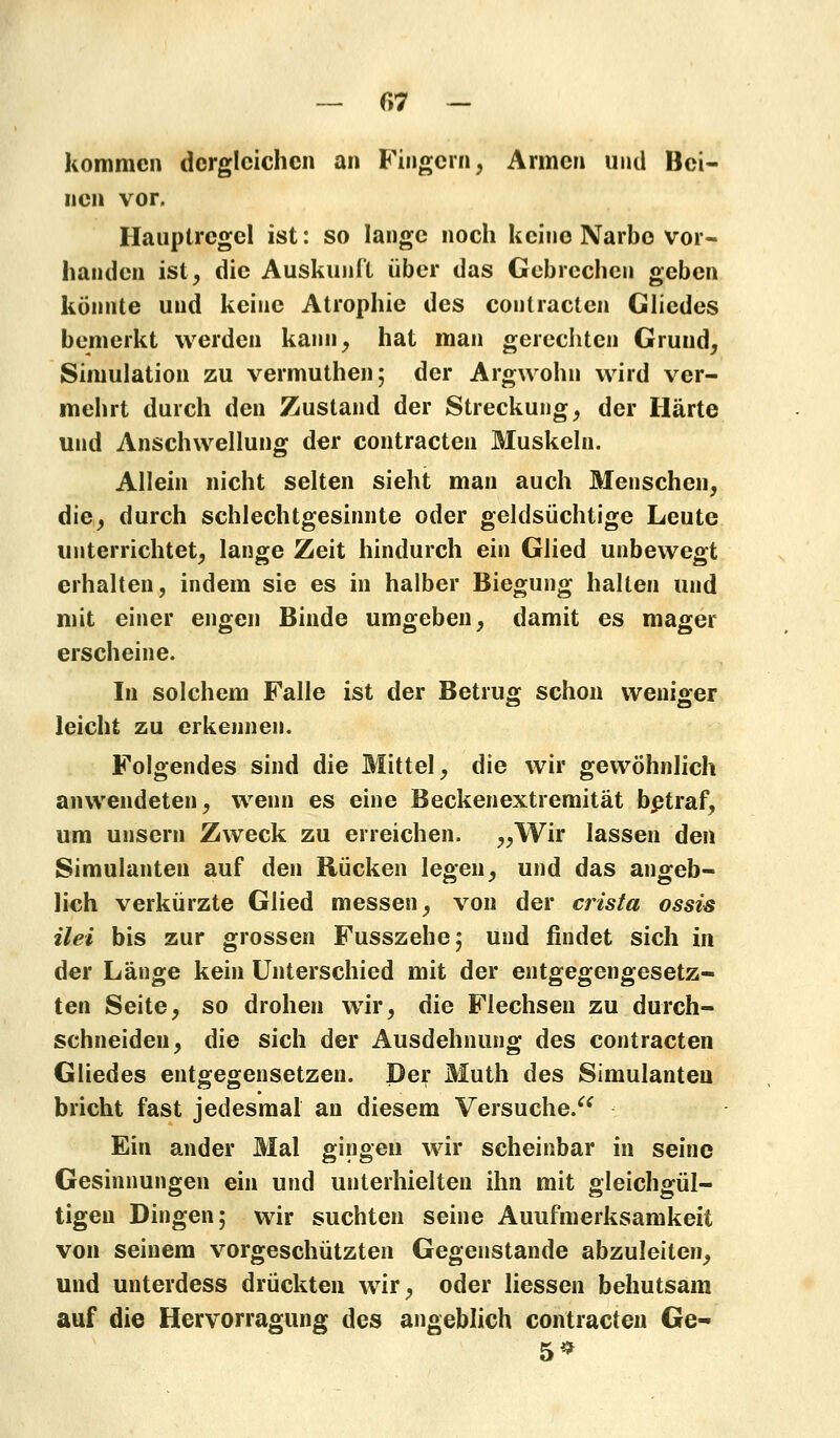 — C>7 - kommen dergleichen an Fingern, Armen und Bei- nen vor, Hauptrcgel ist: so lange noch keine Narbe vor- handen ist, die Auskunft über das Gebrechen geben könnte und keine Atrophie des coutracten Gliedes bemerkt werden kann, hat man gerechten Gruud, Simulation zu vermuthen; der Argwohn wird ver- mehrt durch den Zustand der Streckung, der Härte und Anschwellung der coutracten Muskeln. Allein nicht selten sieht man auch Menschen, die, durch schlechtgesinnte oder geldsüchtige Leute unterrichtet, lange Zeit hindurch ein Glied unbewegt erhalten, indem sie es in halber Biegung halten und mit einer engen Binde umgeben, damit es mager erscheine. In solchem Falle ist der Betrug schon weniger leicht zu erkennen. Folgendes sind die Mittel, die wir gewöhnlich anwendeten, wenn es eine Beckenextremität betraf, um unsern Zweck zu erreichen. >>Wir lassen den Simulanten auf den Rücken legen, und das angeb- lich verkürzte Glied messen, von der crista ossis ilei bis zur grossen Fusszehe; und findet sich in der Länge kein Unterschied mit der entgegengesetz- ten Seite, so drohen wir, die Flechsen zu durch- schneiden, die sich der Ausdehnung des coutracten Gliedes entgegensetzen. Der Muth des Simulanten bricht fast jedesmal an diesem Versuche. Ein ander Mal gingen wir scheinbar in seine Gesinnungen ein und unterhielten ihn mit gleichgül- tigen Dingen; wir suchten seine Auufmerksamkeit von seinem vorgeschützten Gegenstande abzuleiten, und unterdess drückten wir, oder Hessen behutsam auf die Hervorragung des angeblich contracten Ge- 5*