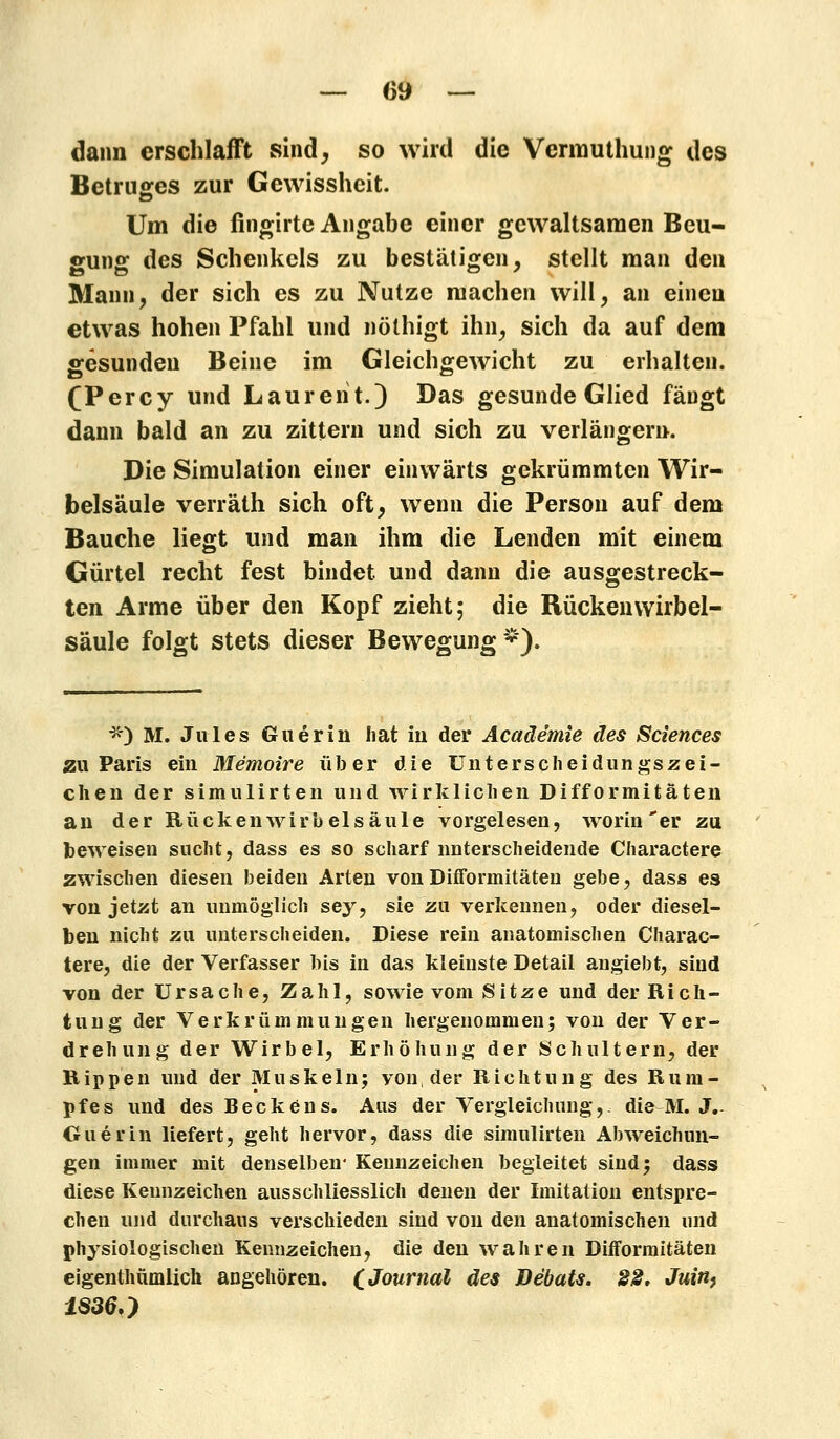 dann erschlafft sind, so wird die Vermuthung des Betruges zur Gewissheit. Um die fingirte Angabe einer gewaltsamen Beu- gung des Schenkels zu bestätigen, stellt man den Mann, der sich es zu Nutze machen will, an einen etwas hohen Pfahl und nöthigt ihn, sich da auf dem gesunden Beine im Gleichgewicht zu erhalten. (Percy und Laurent.) Das gesunde Glied fäugt dann bald an zu zittern und sich zu verlängern. Die Simulation einer einwärts gekrümmten Wir- belsäule verräth sich oft, wenn die Person auf dem Bauche liegt und man ihm die Lenden mit einem Gürtel recht fest bindet und dann die ausgestreck- ten Arme über den Kopf zieht; die Rücken Wirbel- säule folgt stets dieser Bewegung*). *) M. Jules Guerin hat in der Acaäe'mie des Sciences zu Paris ein Memoire über die Unterscheidungszei- chen der simulirten und wirklichen Difformitäten an der Rücken Wirbelsäule vorgelesen, worin * er zu beweisen sucht, dass es so scharf unterscheidende Charactere zwischen diesen beiden Arten von Difformitäten gebe, dass es von jetzt an unmöglich sey, sie zu verkennen, oder diesel- ben nicht zu unterscheiden. Diese rein anatomischen Charac- tere, die der Verfasser bis in das kleinste Detail angiebt, sind von der Ursache, Zahl, sowie vom Sitze und der Rich- tung der Verkrümmungen hergenommen; von der Ver- drehung der Wirbel, Erhöhung der Schultern, der Rippen und der Muskeln; von, der Richtung des Rum- pfes und des Beckens. Aus der Vergleichung, die M. J.- Guerin liefert, geht hervor, dass die simulirten Abweichun- gen immer mit denselben* Kennzeichen begleitet sind; dass diese Kennzeichen ausschliesslich denen der Imitation entspre- chen und durchaus verschieden sind von den anatomischen und physiologischen Kennzeichen, die den wahren Difformitäten eigenthümlich angehören. CJ°urnai des Bebats. 22. Juin, 18360