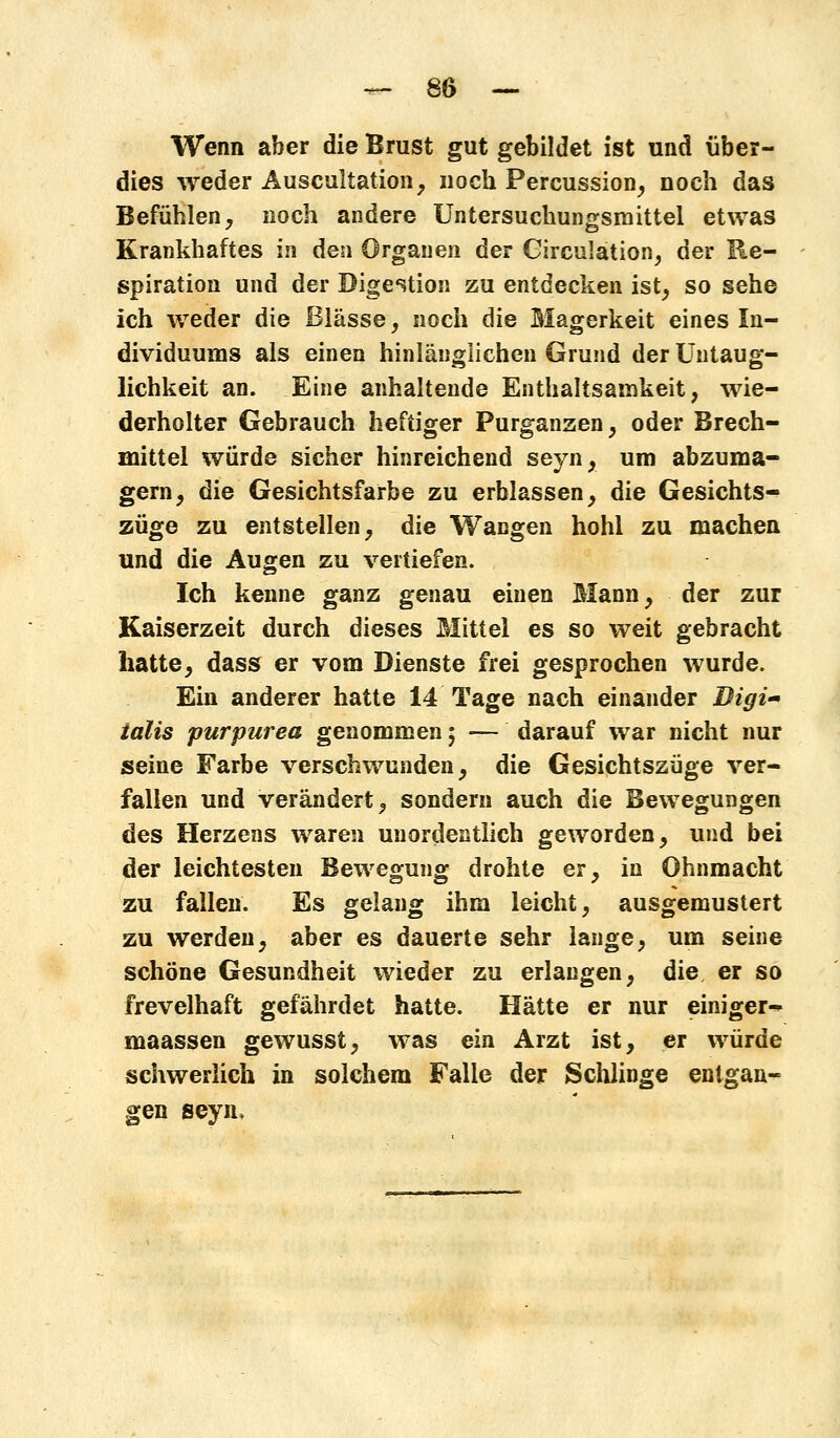 Wenn aber die Brust gut gebildet ist und über- dies weder Auscultation, noch Percussion, noch das Befühlen, noch andere Untersuchungsmittel etwas Krankhaftes in den Organen der Circulation, der Re- spiration und der Digestion zu entdecken ist, so sehe ich weder die Blässe, noch die Magerkeit eines In- dividuums als einen hinlänglichen Grund der Untaug- lichkeit an. Eine anhaltende Enthaltsamkeit, wie- derholter Gebrauch heftiger Purganzen, oder Brech- mittel würde sicher hinreichend seyn, um abzuma- gern, die Gesichtsfarbe zu erblassen, die Gesichts- züge zu entstellen, die Wangen hohl zu machen und die Augen zu vertiefen. Ich kenne ganz genau einen Mann, der zur Kaiserzeit durch dieses Mittel es so weit gebracht hatte, dass er vom Dienste frei gesprochen wurde. Ein anderer hatte 14 Tage nach einander Bigi- ialis pur pur ea genommen; — darauf war nicht nur seine Farbe verschwunden, die Gesichtszüge ver- fallen und verändert, sondern auch die Bewegungen des Herzens waren unordentlich geworden, und bei der leichtesten Bewegung drohte er, in Ohnmacht zu fallen. Es gelang ihm leicht, ausgemustert zu werden, aber es dauerte sehr lange, um seine schöne Gesundheit wieder zu erlangen, die er so frevelhaft gefährdet hatte. Hätte er nur einiger- maassen gewusst, was ein Arzt ist, er würde schwerlich in solchem Falle der Schlinge entgan- gen seyn>