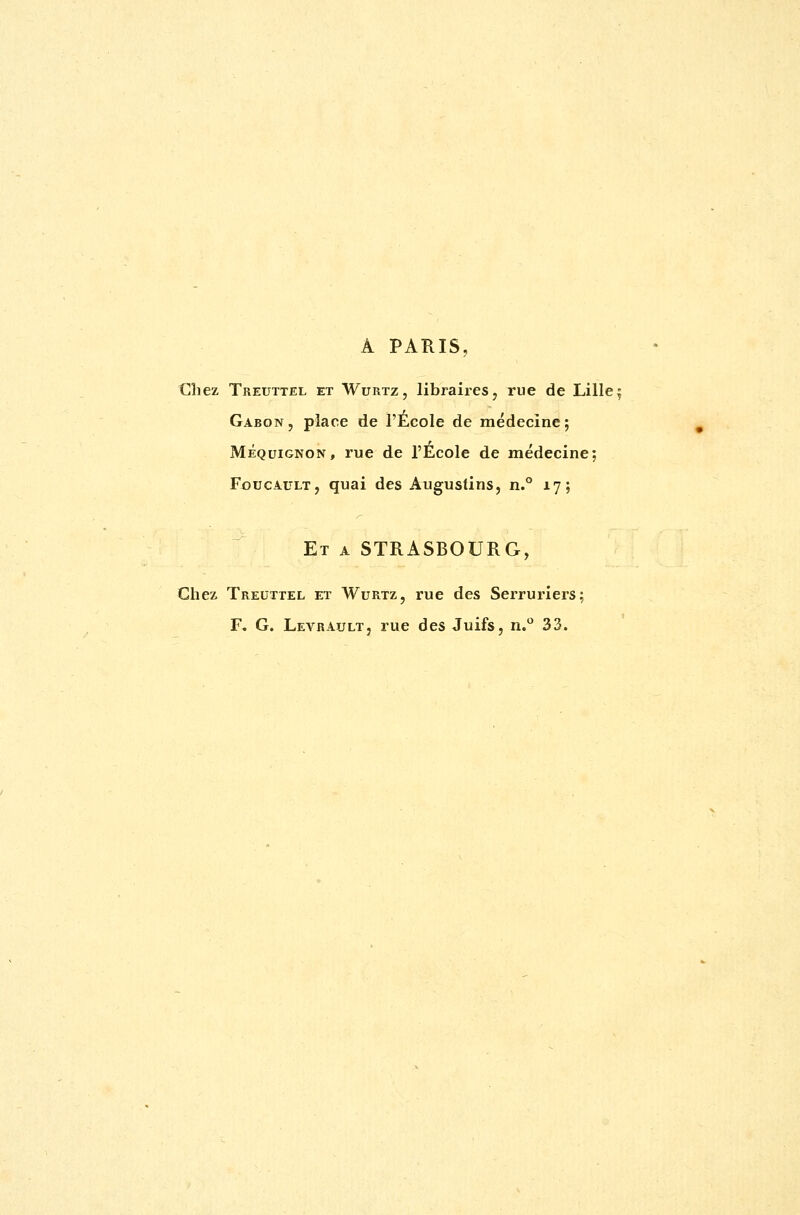 A PARIS, Chez Treuttel et Wurtz, libraires, rue de Lille; Gabon, place de l'École de médecine; Méquignon, rue de l'École de médecine; Foucault, quai des Augustins, n.° 17; Et a STRASBOURG, Chez Treuttel et Wurtz, rue des Serruriers; F. G. Levrault, rue des Juifs, n.° 33.