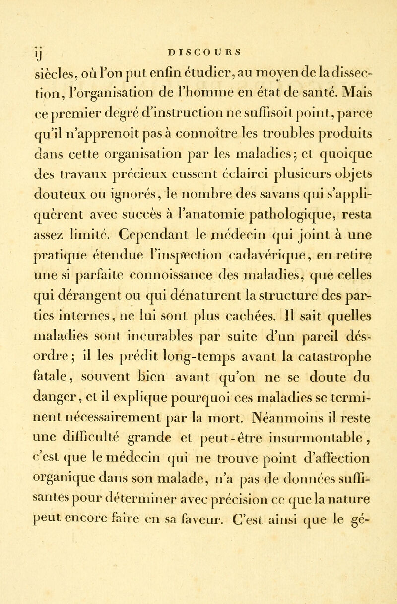 y DISCOURS siècles, où Ton put enfin étudier, au moyen de la dissec- tion, l'organisation de l'homme en état de santé. Mais ce premier degré d'instruction ne sufïisoit point, parce qu'il n'apprenoit pas à connoître les troubles produits dans cette organisation par les maladies \ et quoique des travaux précieux eussent éclairci plusieurs objets douteux ou ignorés, le nombre des savans qui s'appli- quèrent avec succès à l'anatomie pathologique, resta assez limité. Cependant le médecin qui joint à une pratique étendue l'inspection cadavérique, en retire une si parfaite connoissance des maladies, que celles qui dérangent ou qui dénaturent la structure des par- ties internes, ne lui sont plus cachées. Il sait quelles maladies sont incurables par suite d'un pareil dés- ordre; il les prédit long-temps avant la catastrophe fatale, souvent bien avant qu'on ne se doute du danger, et il explique pourquoi ces maladies se termi- nent nécessairement par la mort. Néanmoins il reste une difficulté grande et peut - être insurmontable, c'est que le médecin qui ne trouve point d'affection organique dans son malade, n'a pas de données suffi- santes pour déterminer avec précision ce que la nature peut encore faire en sa faveur. C est ainsi que le gé-