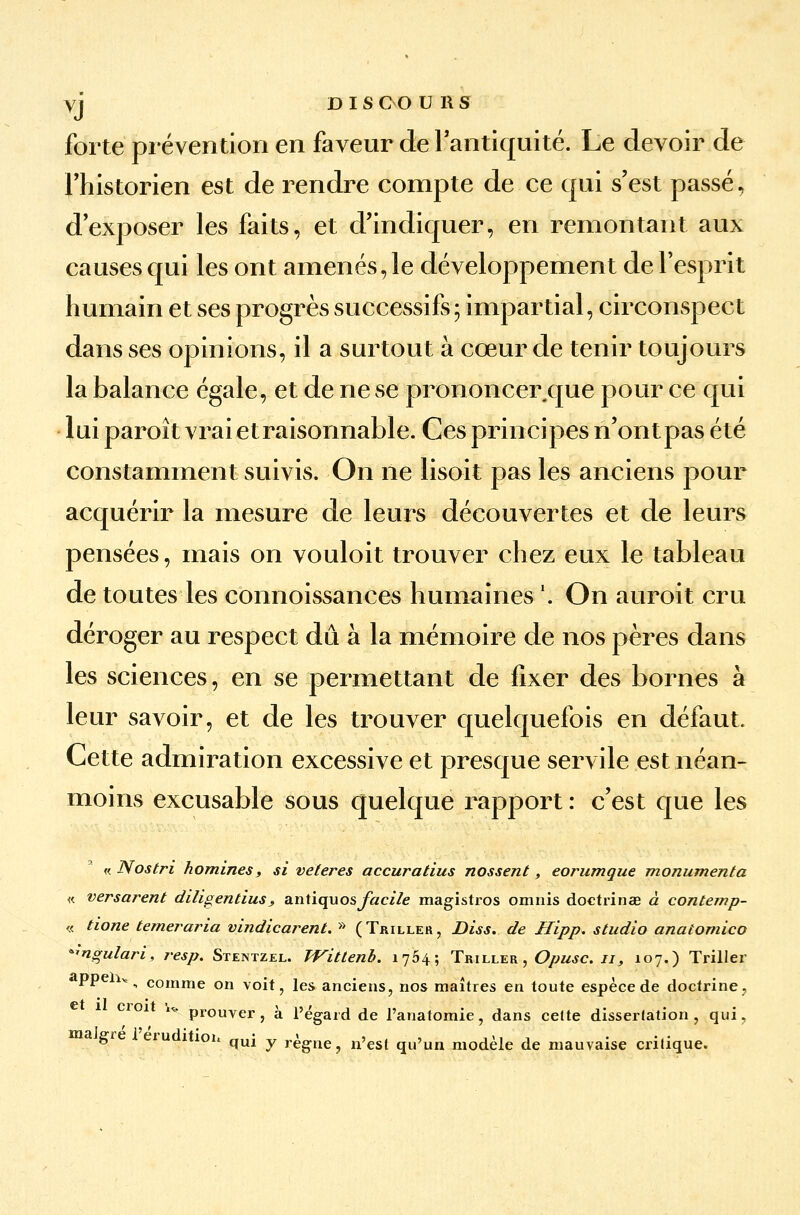 yj DISCOU H S forte prévention en faveur de l'antiquité. Le devoir de Fhistorien est de rendre compte de ce qui s'est passé, d'exposer les faits, et d'indiquer, en remontant aux causes qui les ont amenés, le développement de l'esprit humain et ses progrès successifs; impartial, circonspect dans ses opinions, il a surtout à cœur de tenir toujours la balance égale, et de ne se prononcer que pour ce qui lui paroît vrai etraisonnable. Ces principes n'ont pas été constamment suivis. On ne lisoit pas les anciens pour acquérir la mesure de leurs découvertes et de leurs pensées, mais on vouloit trouver chez eux le tableau de toutes les connoissances humaines \ On auroit cru déroger au respect dû à la mémoire de nos pères dans les sciences, en se permettant de fixer des bornes à leur savoir, et de les trouver quelquefois en défaut. Cette admiration excessive et presque servile est néan- moins excusable sous quelque rapport : c'est que les « Nostri homines, si veteres accuratius nossent, eorumque monumenta « versarent diligentius > antiquosfacile magistros omnis doctrinae à contemp- « tione temeraria vindicarent. » (Triller, Diss. de Hipp. studio anaiomico ^ngulari, resp. Stentzel. TVittenb. 1754; Triller , Opusc. 11, 107.) Triller V lv „ comme on voit, les anciens, nos maîtres en toute espèce de doctrine, croi w prouver, à l'égard de l'anatomie, dans celte dissertation, qui, a gie eru îtion quj y règne, n'est qu'un modèle de mauvaise critique.