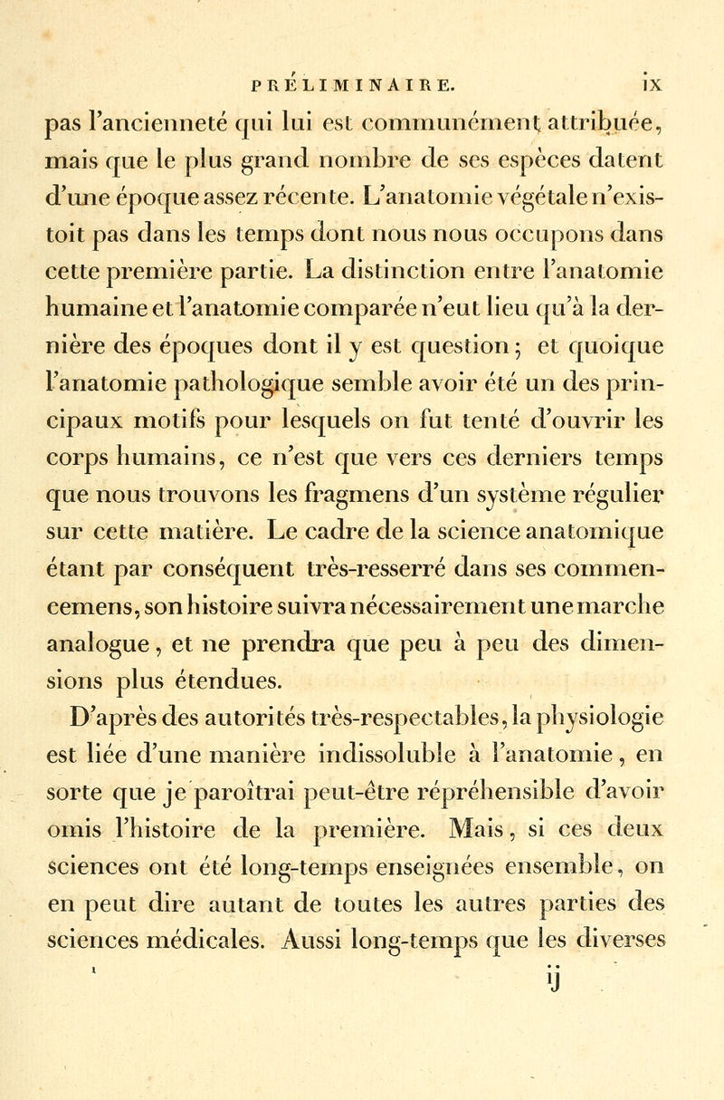 pas l'ancienneté qui lui est communément attribuée, mais que le plus grand nombre de ses espèces datent d'une époque assez récente. L'anatomie végétale n'exis- toit pas dans les temps dont nous nous occupons dans cette première partie. La distinction entre Fanatomie humaine et l'anatomie comparée n'eut lieu qu'à la der- nière des époques dont il y est question ; et quoique Fanatomie pathologique semble avoir été un des prin- cipaux motifs pour lesquels on fut tenté d'ouvrir les corps humains, ce n'est que vers ces derniers temps que nous trouvons les fragmens d'un système régulier sur cette matière. Le cadre de la science anatomique étant par conséquent très-resserré dans ses commen- cemens, son histoire suivra nécessairement une marche analogue, et ne prendra que peu à peu des dimen- sions plus étendues. D'après des autorités très-respectables, la physiologie est liée d'une manière indissoluble à Fanatomie, en sorte que je paroitrai peut-être répréhensible d'avoir omis l'histoire de la première. Mais, si ces deux sciences ont été long-temps enseignées ensemble, on en peut dire autant de toutes les autres parties des sciences médicales. Aussi long-temps que les diverses y