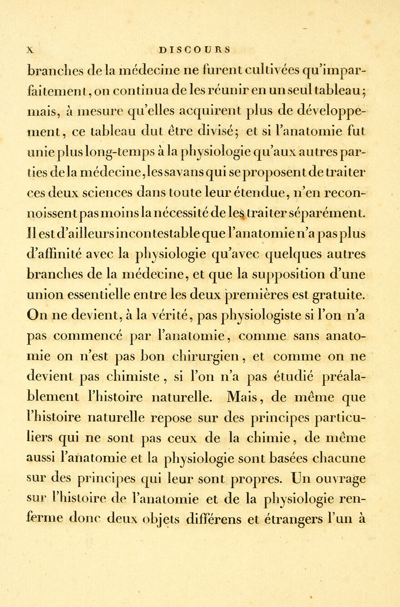 branches de la médecine ne furent cultivées qu'impar- faitement, on continua de les réunir en un seul tableau ; mais, à mesure qu'elles acquirent plus de développe- ment, ce tableau dut être divisé; et si l'anatomie fut unie plus long-temps à la physiologie qu'aux autres par- ties de la médecine, les savans qui se proposent de traiter ces deux sciences dans toute leur étendue, n'en recon- noissent pas moins la nécessité de les traiter séparément. Il est d'ailleurs incontestable que l'anatomie n'a pas plus d'affinité avec la physiologie qu'avec quelques autres branches de la médecine, et que la supposition d'une union essentielle entre les deux premières est gratuite. On ne devient, à la vérité, pas physiologiste si l'on n'a pas commencé par l'anatomie, comme sans anato- mie on n'est pas bon chirurgien, et comme on ne devient pas chimiste , si l'on n'a pas étudié préala- blement l'histoire naturelle. Mais, de même que l'histoire naturelle repose sur des principes particu- liers qui ne sont pas ceux de la chimie, de même aussi l'anatomie et la physiologie sont basées chacune sur des principes qui leur sont propres. Un ouvrage sur l'histoire de l'anatomie et de la physiologie ren- ferme donc deux objets difFérens et étrangers l'un à