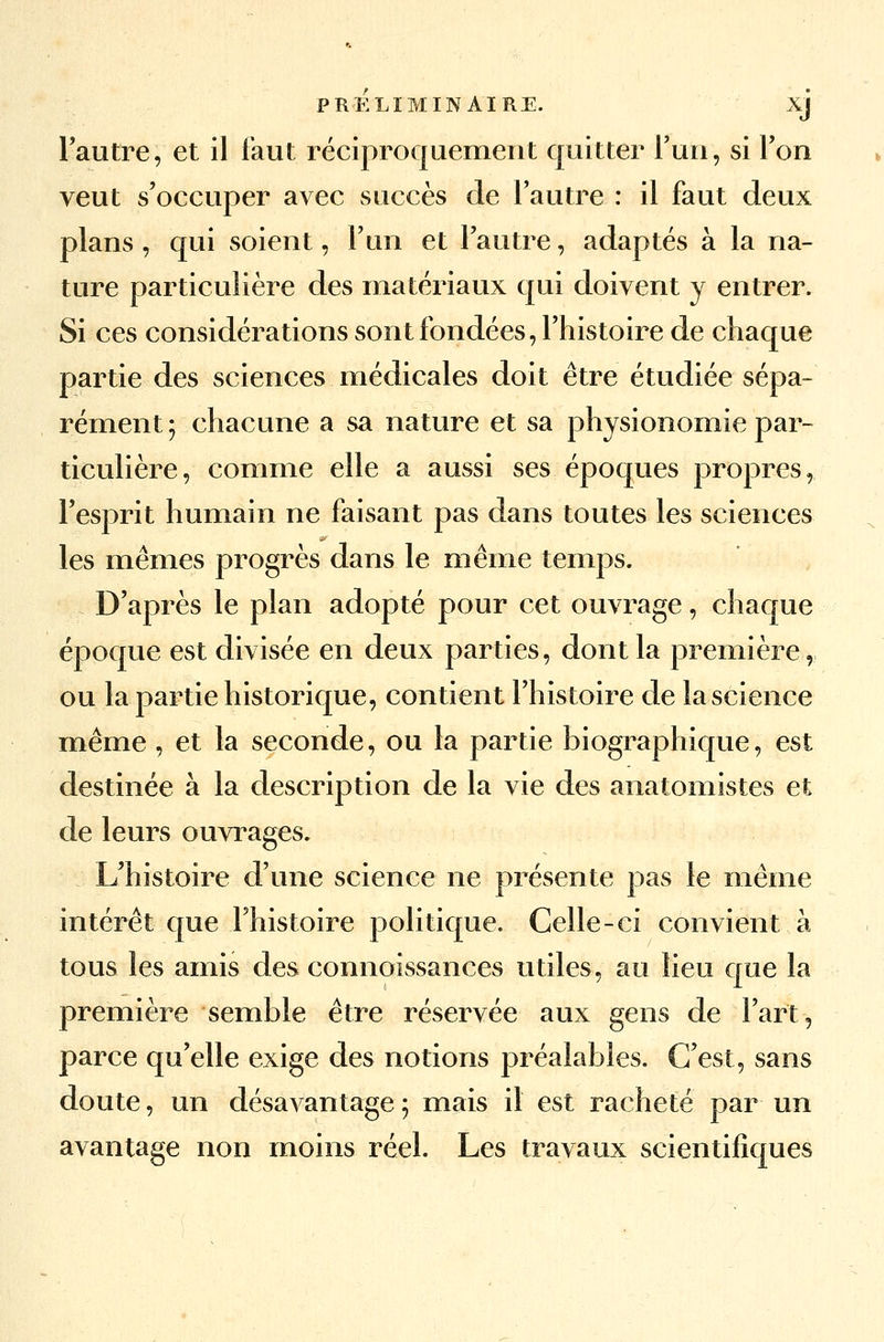 l'autre, et il faut réciproquement quitter l'un, si l'on veut s'occuper avec succès de l'autre : il faut deux plans , qui soient, l'un et l'autre, adaptés à la na- ture particulière des matériaux qui doivent y entrer. Si ces considérations sont fondées, l'histoire de chaque partie des sciences médicales doit être étudiée sépa- rément ; chacune a sa nature et sa physionomie par- ticulière, comme elle a aussi ses époques propres, l'esprit humain ne faisant pas dans toutes les sciences les mêmes progrès dans le même temps. D'après le plan adopté pour cet ouvrage, chaque époque est divisée en deux parties, dont la première, ou la partie historique, contient l'histoire de la science même, et la seconde, ou la partie biographique, est destinée à la description de la vie des anatomistes et de leurs ouvrages. L'histoire d'une science ne présente pas le même intérêt que l'histoire politique. Celle-ci convient à tous les amis des connoissances utiles, au lieu que la première semble être réservée aux gens de l'art, parce qu'elle exige des notions préalables. C'est, sans doute, un désavantage ; mais il est racheté par un avantage non moins réel. Les travaux scientifiques