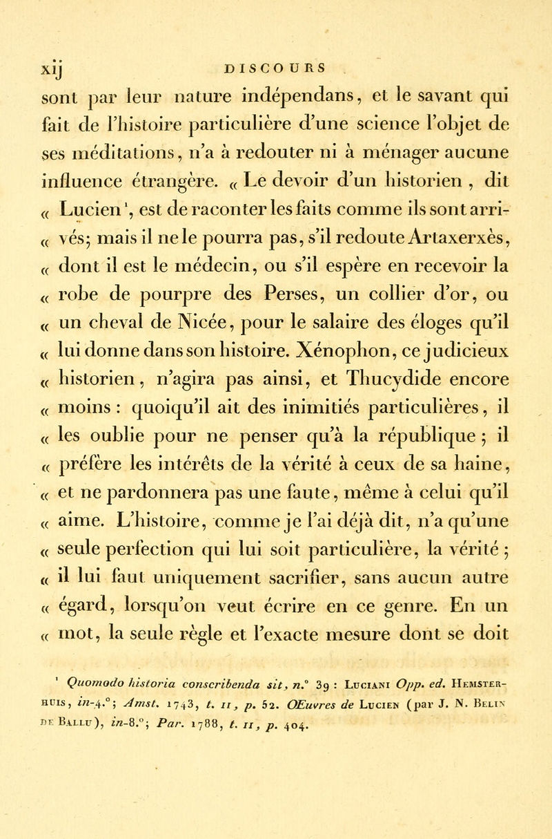 sont par leur nature indépendans, et le savant qui fait de l'histoire particulière d'une science l'objet de ses méditations, n'a à redouter ni à ménager aucune influence étrangère. « Le devoir d'un historien , dit « Lucien \ est de raconter les faits comme ils sont arri- « vés; mais il ne le pourra pas, s'il redoute Artaxerxès, « dont il est le médecin, ou s'il espère en recevoir la « robe de pourpre des Perses, un collier d'or, ou « un cheval de Nicée, pour le salaire des éloges qu'il « lui donne dans son histoire. Xénophon, ce judicieux « historien, n'agira pas ainsi, et Thucydide encore « moins : quoiqu'il ait des inimitiés particulières, il (( les oublie pour ne penser qu'à la république ; il (( préfère les intérêts de la vérité à ceux de sa haine, « et ne pardonnera pas une faute, même à celui qu'il « aime. L'histoire, comme je l'ai déjà dit, n'a qu'une « seule perfection qui lui soit particulière, la vérité 5 « il lui faut uniquement sacrifier, sans aucun autre « égard, lorsqu'on veut écrire en ce genre. En un « mot, la seule règle et l'exacte mesure dont se doit Quornodo hisîoria conscribenda sit, n.° 3g : Luciani Opp. éd. Hemster- huis, 171-4°; 4mst. 1743, t. 11, p. 52. Œuvres de Lucien (par J. N. Belin deBallu), z/z-8:°; Par. 1788, t. ji, p. 404.