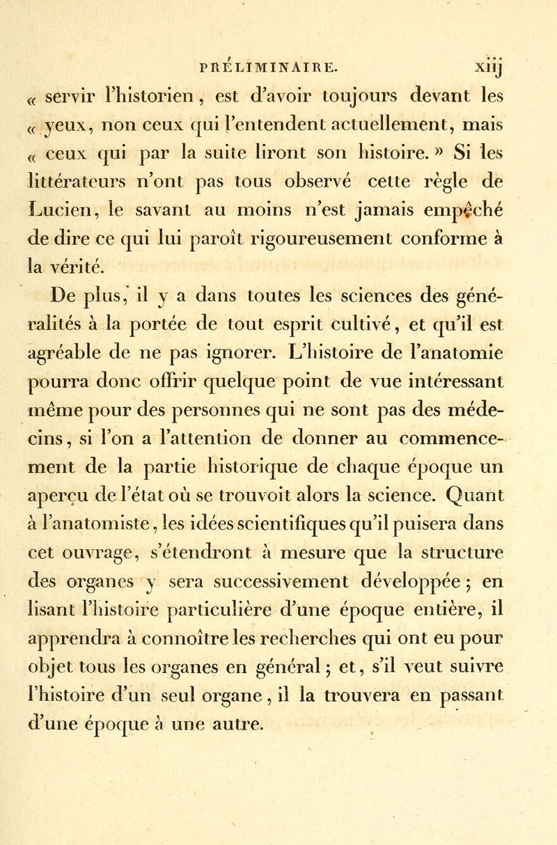 « servir l'historien, est d'avoir toujours devant les « yeux, non ceux qui l'entendent actuellement, mais « ceux qui par la suite liront son histoire. » Si les littérateurs n'ont pas tous observé cette règle de Lucien, le savant au moins n'est jamais empêché de dire ce qui lui paroît rigoureusement conforme à la vérité. De plus, il y a dans toutes les sciences des gêné- ralités à la portée de tout esprit cultivé, et qu'il est agréable de ne pas ignorer. L'histoire de l'anatomie pourra donc offrir quelque point de vue intéressant même pour des personnes qui ne sont pas des méde- cins, si l'on a l'attention de donner au commence- ment de la partie historique de chaque époque un aperçu de l'état où se trouvoit alors la science. Quant à l'anatomiste, les idées scientifiques qu'il puisera dans cet ouvrage, s'étendront à mesure que la structure des organes y sera successivement développée ; en lisant l'histoire particulière d'une époque entière, il apprendra à connoître les recherches qui ont eu pour objet tous les organes en général ; et, s'il veut suivre l'histoire d'un seul organe, il la trouvera en passant d'une époque à une autre.