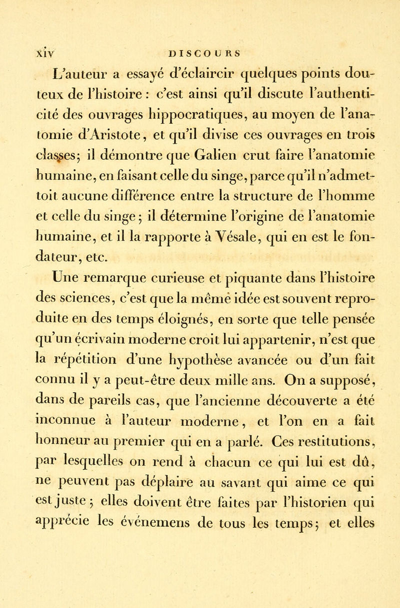 L'auteur a essayé d'éclaircir quelques points dou- teux de l'histoire : c'est ainsi qu'il discute l'authenti- cité des ouvrages hippocratiques, au moyen de Fana- tomie d'Aristote, et qu'il divise ces ouvrages en trois classes; il démontre que Galien crut faire l'anatomie humaine, en faisant celle du singe, parce qu'il n'admet- toit aucune différence entre la structure de l'homme et celle du singe ; il détermine l'origine de Fanatomie humaine, et il la rapporte à Vésale, qui en est le fon- dateur, etc. Une remarque curieuse et piquante dans l'histoire des sciences, c'est que la même idée est souvent repro- duite en des temps éloignés, en sorte que telle pensée qu'un écrivain moderne croit lui appartenir, n'est que la répétition d'une hypothèse avancée ou d'un fait connu il y a peut-être deux mille ans. On a supposé, dans de pareils cas, que l'ancienne découverte a été inconnue à Fauteur moderne, et l'on en a fait honneur au premier qui en a parlé. Ces restitutions, par lesquelles on rend à chacun ce qui lui est dû, ne peuvent pas déplaire au savant qui aime ce qui est juste 5 elles doivent être faites par l'historien qui apprécie les événemens de tous les temps 5 et elles