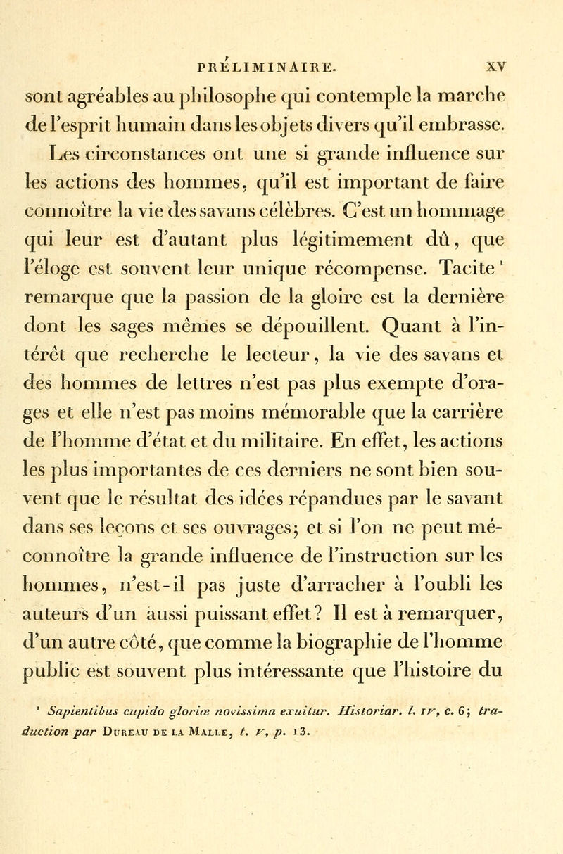 sont agréables au philosophe qui contemple la marche de l'esprit humain dans les objets divers qu'il embrasse. Les circonstances ont une si grande influence sur les actions des hommes, qu'il est important de faire connoître la vie des savans célèbres. C'est un hommage qui leur est d'autant plus légitimement dû, que l'éloge est souvent leur unique récompense. Tacite l remarque que la passion de la gloire est la dernière dont les sages mêmes se dépouillent. Quant à l'in- térêt que recherche le lecteur, la vie des savans et des hommes de lettres n'est pas plus exempte d'ora- ges et elle n'est pas moins mémorable que la carrière de l'homme d'état et du militaire. En effet, les actions les plus importantes de ces derniers ne sont bien sou- vent que le résultat des idées répandues par le savant dans ses leçons et ses ouvrages 5 et si l'on ne peut mé- connoître la grande influence de l'instruction sur les hommes, n'est-il pas juste d'arracher à l'oubli les auteurs d'un aussi puissant effet ? Il est à remarquer, d'un autre côté, que comme la biographie de l'homme public est souvent plus intéressante que l'histoire du ' Sapientibus cupido gloriœ novissima exuitur. Historiar. L iv> c. 6 ; tra- duction par Dureau de la Malle, t. v, p. i3.