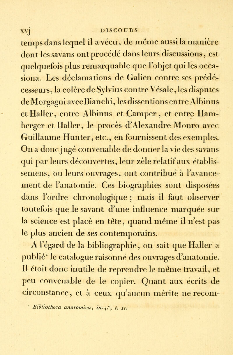 temps dans lequel il a vécu, de même aussi la manière dont les savans ont procédé dans leurs discussions, est quelquefois plus remarquable que l'objet qui les occa- siona. Les déclamations de Galien contre ses prédé- cesseurs, la colère de Sylvius contre Vésale, les disputes deMorgagni avecBianchi, les dissentions entre Albinus etHaller, entre Albinus et Camper, et entre Ham- berger etHaller, le procès d'Alexandre Monro avec Guillaume Hunter, etc., en fournissent des exemples. On a donc jugé convenable de donner la vie des savans qui par leurs découvertes, leur zèle relatif aux établis- semens, ou leurs ouvrages, ont contribué à l'avance- ment de l'anatomie. Ces biographies sont disposées dans l'ordre chronologique ; mais il faut observer toutefois que le savant d'une influence marquée sur la science est placé en tête, quand même il n'est pas le plus ancien de ses contemporains. A l'égard de la bibliographie, on sait que Haller a publié1 le catalogue raisonné des ouvrages d'anatomie. Il étoit donc inutile de reprendre le même travail, et peu convenable de le copier. Quant aux écrits de circonstance, et à ceux qu'aucun mérite ne recom- Billiotheca anatomica, in-\,Qy t. n.