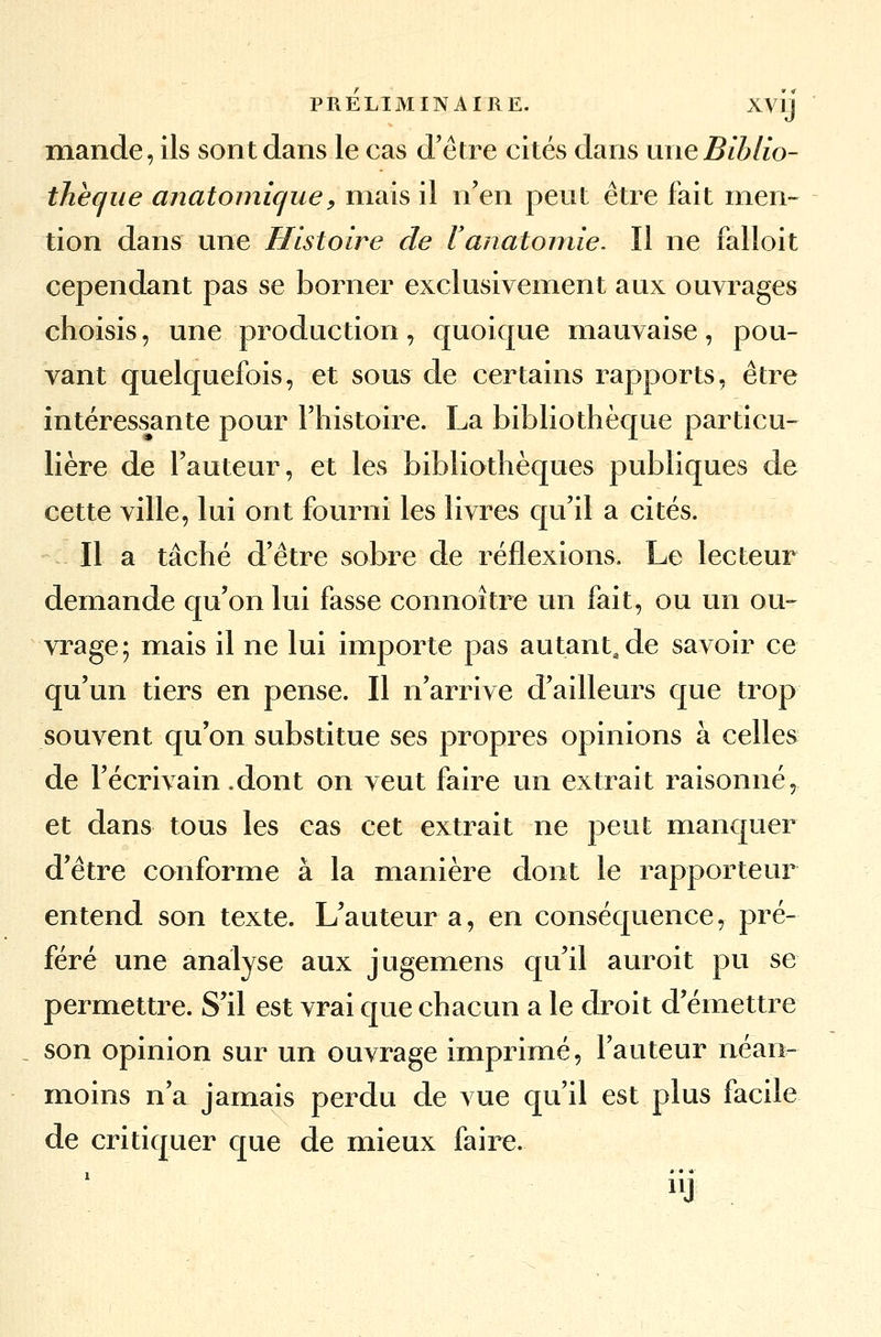 mande, ils sont dans le cas d'être cités dans une Biblio- thèque anatomique, niais il n'en peut être fait men- tion dans une Histoire de l'anatomie. Il ne falloit cependant pas se borner exclusivement aux ouvrages choisis, une production, quoique mauvaise, pou- vant quelquefois, et sous de certains rapports, être intéressante pour l'histoire. La bibliothèque particu- lière de l'auteur, et les bibliothèques publiques de cette ville, lui ont fourni les livres qu'il a cités. Il a tâché d'être sobre de réflexions. Le lecteur demande qu'on lui fasse connoître un fait, ou un ou- vrage; mais il ne lui importe pas autant, de savoir ce qu'un tiers en pense. Il n'arrive d'ailleurs que trop souvent qu'on substitue ses propres opinions à celles de l'écrivain .dont on veut faire un extrait raisonné, et dans tous les cas cet extrait ne peut manquer d'être conforme à la manière dont le rapporteur entend son texte. L'auteur a, en conséquence, pré- féré une analyse aux jugemens qu'il auroit pu se permettre. S'il est vrai que chacun a le droit d'émettre son opinion sur un ouvrage imprimé, l'auteur néan- moins n'a jamais perdu de vue qu'il est plus facile de critiquer que de mieux faire.