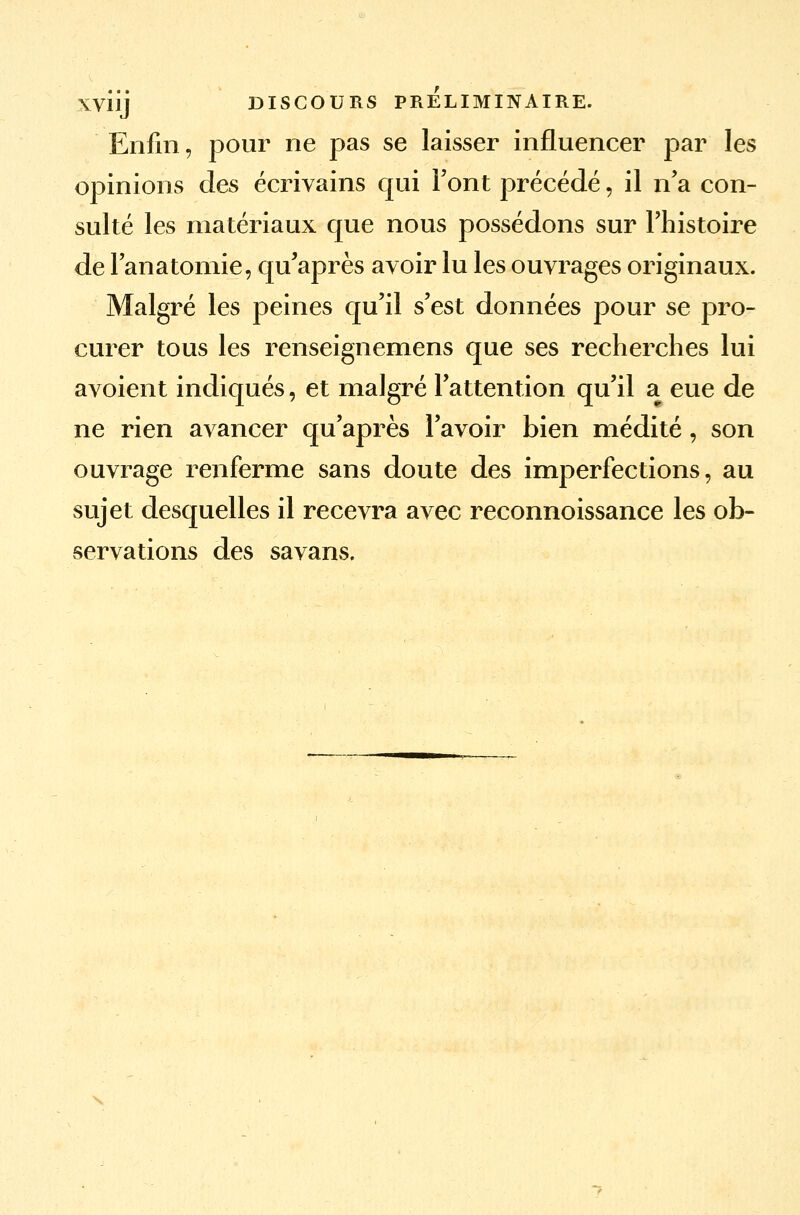 XV11J DISCOURS PRELIMINAIRE. Enfin, pour ne pas se laisser influencer par les opinions des écrivains qui Font précédé, il n'a con- sulté les matériaux que nous possédons sur l'histoire de l'anatomie, qu'après avoir lu les ouvrages originaux. Malgré les peines qu'il s'est données pour se pro- curer tous les renseignemens que ses recherches lui avoient indiqués, et malgré l'attention qu'il a eue de ne rien avancer qu'après l'avoir bien médité, son ouvrage renferme sans doute des imperfections, au sujet desquelles il recevra avec reconnoissance les ob- servations des savans.